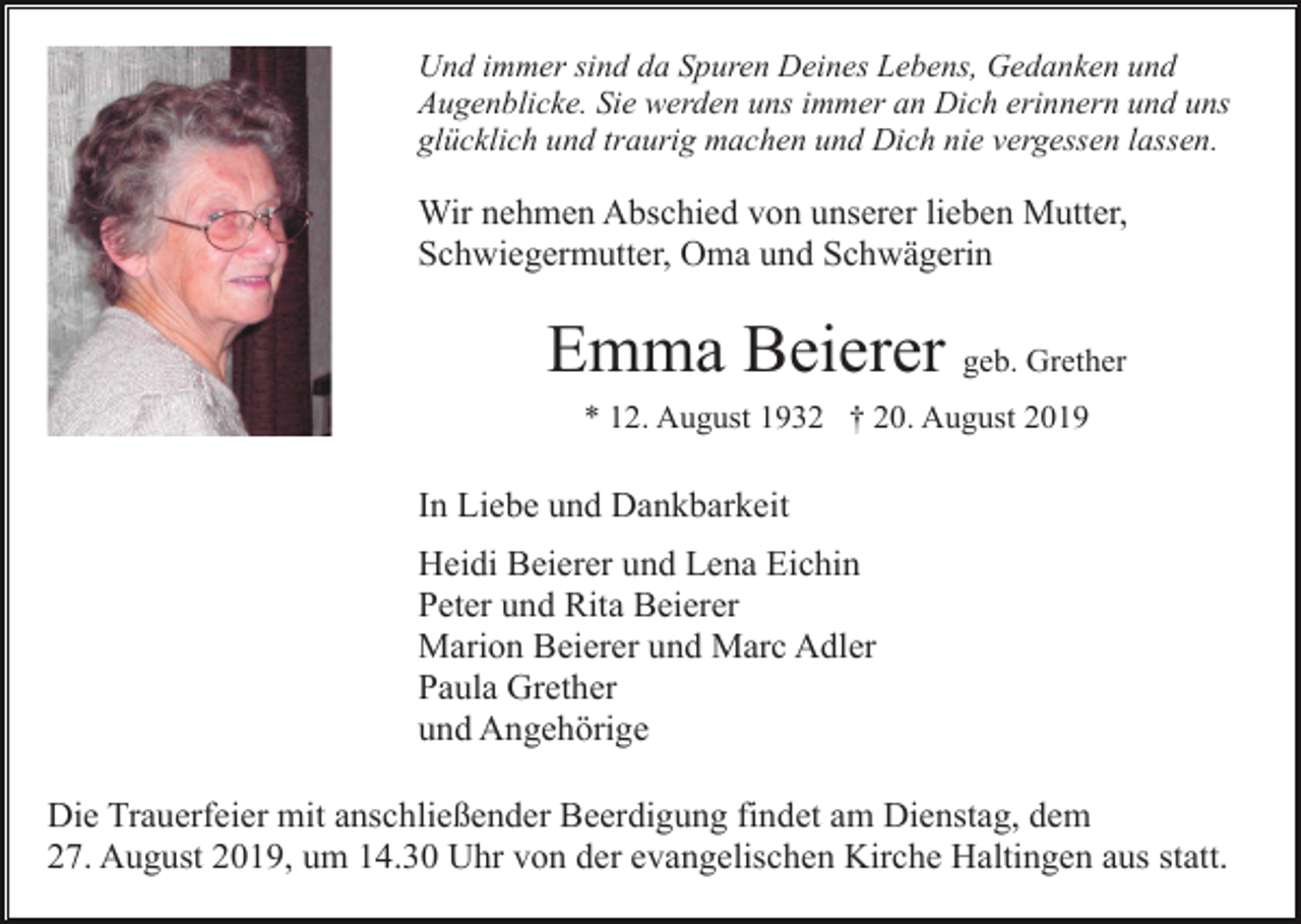 <p>Und immer sind da Spuren Deines Lebens, Gedanken und<br />Augenblicke. Sie werden uns immer an Dich erinnern und uns<br />glücklich und traurig machen und Dich nie vergessen lassen.</p><p>Wir nehmen Abschied von unserer lieben Mutter,<br />Schwiegermutter, Oma und Schwägerin</p><p>Emma Beierer geb. Grether<br />* 12. August 1932 † 20. August 2019</p><p>In Liebe und Dankbarkeit<br />Heidi Beierer und Lena Eichin<br />Peter und Rita Beierer<br />Marion Beierer und Marc Adler<br />Paula Grether<br />und Angehörige<br />Die Trauerfeier mit anschließender Beerdigung findet am Dienstag, dem<br />27. August 2019, um 14.30 Uhr von der evangelischen Kirche Haltingen aus statt.</p>
