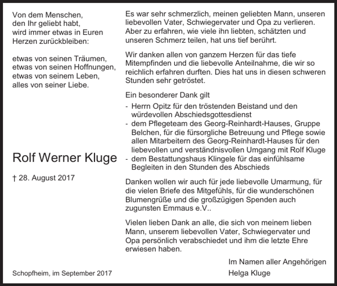 <p>Von dem Menschen,<br />den Ihr geliebt habt,<br />wird immer etwas in Euren<br />Herzen zurückbleiben:<br />etwas von seinen Träumen,<br />etwas von seinen Hoffnungen,<br />etwas von seinem Leben,<br />alles von seiner Liebe.</p><p>Rolf Werner Kluge<br />† 28. August 2017</p><p>Es war sehr schmerzlich, meinen geliebten Mann, unseren<br />liebevollen Vater, Schwiegervater und Opa zu verlieren.<br />Aber zu erfahren, wie viele ihn liebten, schätzten und<br />unseren Schmerz teilen, hat uns tief berührt.<br />Wir danken allen von ganzem Herzen für das tiefe<br />Mitempfinden und die liebevolle Anteilnahme, die wir so<br />reichlich erfahren durften. Dies hat uns in diesen schweren<br />Stunden sehr getröstet.<br />Ein besonderer Dank gilt<br />- Herrn Opitz für den tröstenden Beistand und den<br />würdevollen Abschiedsgottesdienst<br />- dem Pflegeteam des Georg-Reinhardt-Hauses, Gruppe<br />Belchen, für die fürsorgliche Betreuung und Pflege sowie<br />allen Mitarbeitern des Georg-Reinhardt-Hauses für den<br />liebevollen und verständnisvollen Umgang mit Rolf Kluge<br />- dem Bestattungshaus Klingele für das einfühlsame<br />Begleiten in den Stunden des Abschieds<br />Danken wollen wir auch für jede liebevolle Umarmung, für<br />die vielen Briefe des Mitgefühls, für die wunderschönen<br />Blumengrüße und die großzügigen Spenden auch<br />zugunsten Emmaus e.V..<br />Vielen lieben Dank an alle, die sich von meinem lieben<br />Mann, unserem liebevollen Vater, Schwiegervater und<br />Opa persönlich verabschiedet und ihm die letzte Ehre<br />erwiesen haben.<br />Im Namen aller Angehörigen</p><p>Schopfheim, im September 2017</p><p>Helga Kluge</p>