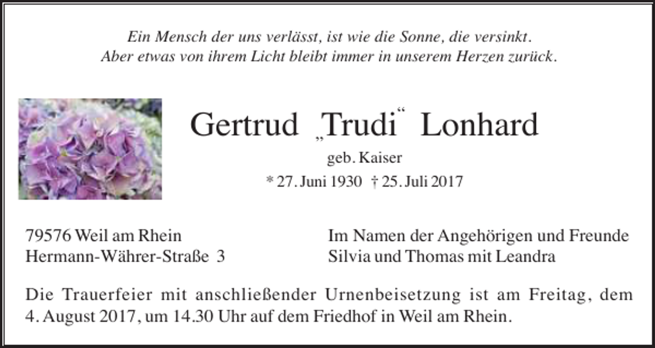 <p>Ein Mensch der uns verlässt, ist wie die Sonne, die versinkt.<br />Aber etwas von ihrem Licht bleibt immer in unserem Herzen zurück.</p><p>Gertrud „Trudi“ Lonhard<br />geb. Kaiser<br />* 27. Juni 1930 † 25. Juli 2019576 Weil am Rhein<br />Hermann-Währer-Straße 3</p><p>Im Namen der Angehörigen und Freunde<br />Silvia und Thomas mit Leandra</p><p>Die Trauerfeier mit anschließender Urnenbeisetzung ist am Freitag, dem<br />4. August 2017, um 14.30 Uhr auf dem Friedhof in Weil am Rhein.</p>