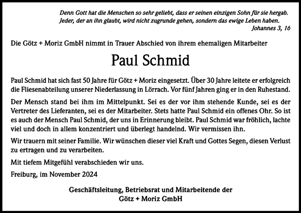 <p>Denn Gott hat die Menschen so sehr geliebt, dass er seinen einzigen Sohn für sie hergab.<br />Jeder, der an ihn glaubt, wird nicht zugrunde gehen, sondern das ewige Leben haben.<br />Johannes 3, 16</p><p>Die Götz + Moriz GmbH nimmt in Trauer Abschied von ihrem ehemaligen Mitarbeiter</p><p>Paul Schmid<br />Paul Schmid hat sich fast 50 Jahre für Götz + Moriz eingesetzt. Über 30 Jahre leitete er erfolgreich<br />die Fliesenabteilung unserer Niederlassung in Lörrach. Vor fünf Jahren ging er in den Ruhestand.<br />Der Mensch stand bei ihm im Mittelpunkt. Sei es der vor ihm stehende Kunde, sei es der<br />Vertreter des Lieferanten, sei es der Mitarbeiter. Stets hatte Paul Schmid ein offenes Ohr. So ist<br />es auch der Mensch Paul Schmid, der uns in Erinnerung bleibt. Paul Schmid war fröhlich, lachte<br />viel und doch in allem konzentriert und überlegt handelnd. Wir vermissen ihn.<br />Wir trauern mit seiner Familie. Wir wünschen dieser viel Kraft und Gottes Segen, diesen Verlust<br />zu ertragen und zu verarbeiten.<br />Mit tiefem Mitgefühl verabschieden wir uns.<br />Freiburg, im November 2024<br />Geschäftsleitung, Betriebsrat und Mitarbeitende der<br />Götz + Moriz GmbH</p>