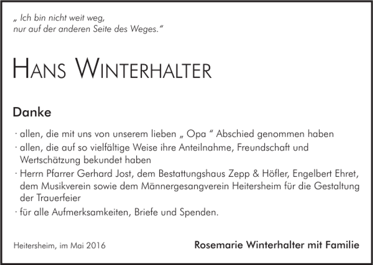 <p>„ Ich bin nicht weit weg,<br />nur auf der anderen Seite des Weges.“</p><p>HANS WINTERHALTER<br />Danke<br />· allen, die mit uns von unserem lieben „ Opa “ Abschied genommen haben<br />· allen, die auf so vielfältige Weise ihre Anteilnahme, Freundschaft und<br />Wertschätzung bekundet haben<br />· Herrn Pfarrer Gerhard Jost, dem Bestattungshaus Zepp &amp; Höfler, Engelbert Ehret,<br />dem Musikverein sowie dem Männergesangverein Heitersheim für die Gestaltung<br />der Trauerfeier<br />· für alle Aufmerksamkeiten, Briefe und Spenden.<br />Heitersheim, im Mai 2016</p><p>Rosemarie Winterhalter mit Familie</p>