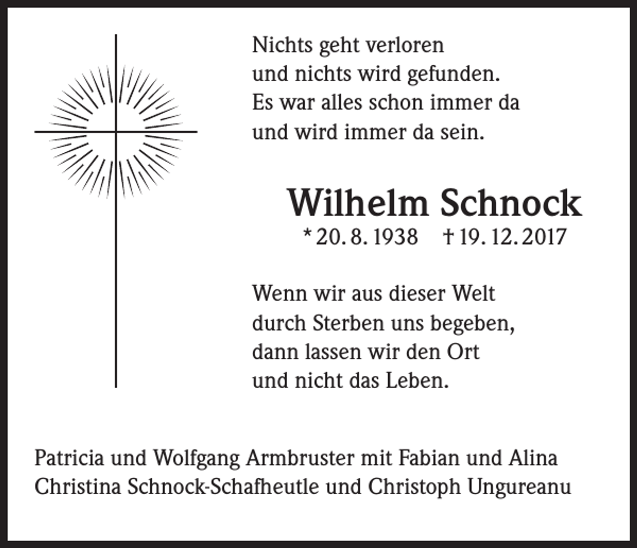 <p>Nichts geht verloren<br />und nichts wird gefunden.<br />Es war alles schon immer da<br />und wird immer da sein.</p><p>Wilhelm Schnock<br />* 20. 8. 1938 † 19. 12. 2017</p><p>Wenn wir aus dieser Welt<br />durch ­Sterben uns begeben,<br />dann lassen wir den Ort<br />und nicht das Leben.<br />Patricia und Wolfgang Armbruster mit Fabian und Alina<br />Christina Schnock-Schafheutle und Christoph Ungureanu</p>