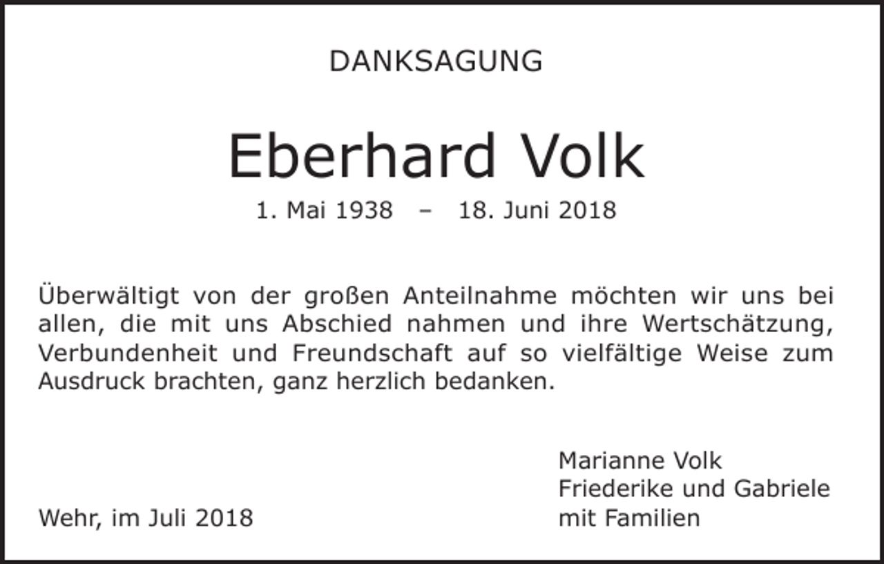 <p>DANKSAGUNG</p><p>Eberhard Volk<br />1. Mai 1938</p><p>–</p><p>18. Juni 2018</p><p>Überwältigt von der großen Anteilnahme möchten wir uns bei<br />allen, die mit uns Abschied nahmen und ihre Wertschätzung,<br />Verbundenheit und Freundschaft auf so vielfältige Weise zum<br />Ausdruck brachten, ganz herzlich bedanken.</p><p>Wehr, im Juli 2018</p><p>Marianne Volk<br />Friederike und Gabriele<br />mit Familien</p>