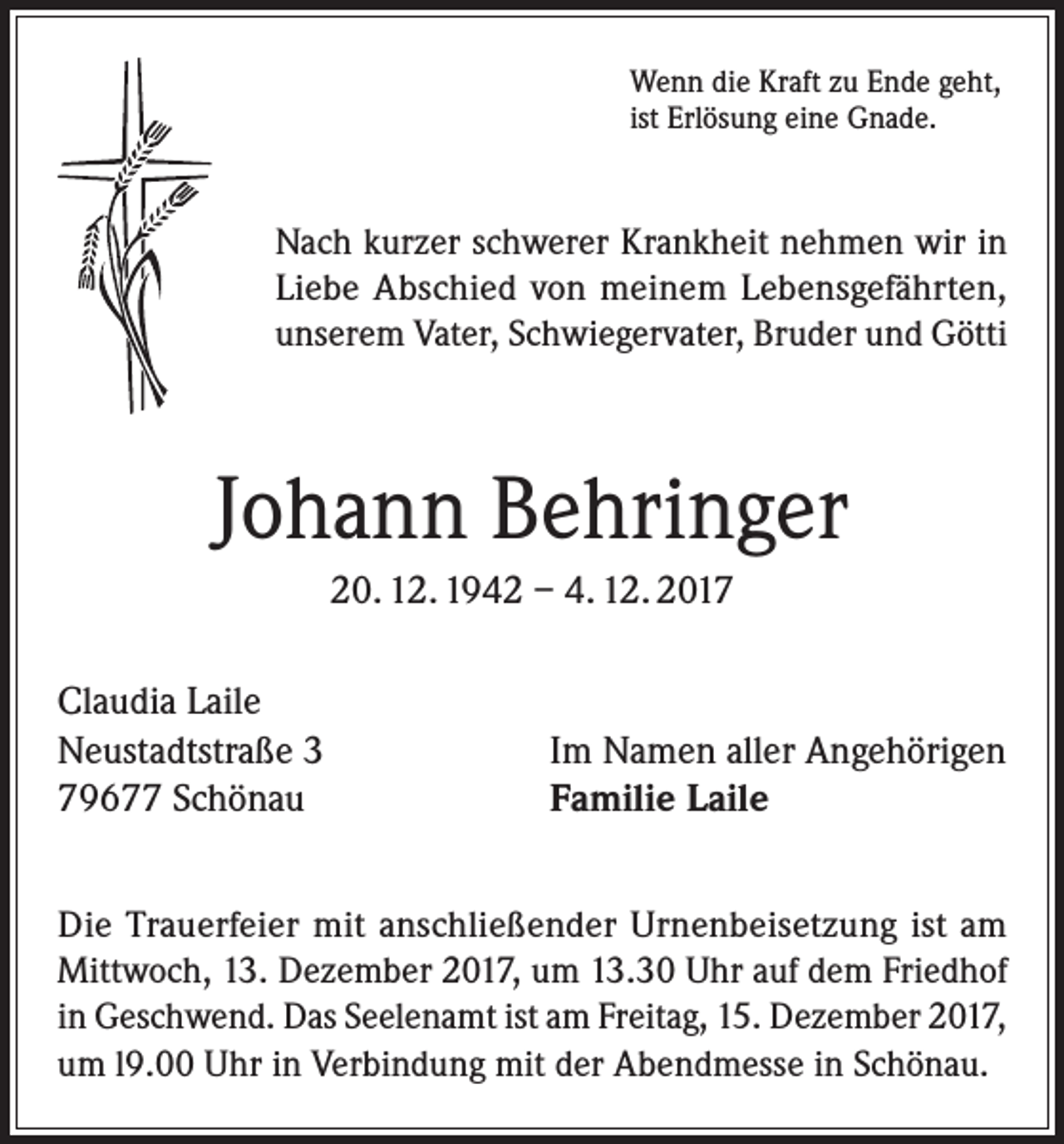 <p>Wenn die Kraft zu Ende geht,<br />ist Erlösung eine Gnade.</p><p>Nach kurzer schwerer Krankheit nehmen wir in<br />Liebe Abschied von meinem Lebensgefährten,<br />unserem Vater, Schwiegervater, Bruder und Götti</p><p>Johann Behringer<br />20. 12. 1942 – 4. 12. 2017<br />Claudia Laile<br />Neustadtstraße 3<br />79677 Schönau</p><p>Im Namen aller Angehörigen<br />Familie Laile</p><p>Die Trauerfeier mit anschließender Urnenbeisetzung ist am<br />Mittwoch, 13. Dezember 2017, um 13.30 Uhr auf dem Friedhof<br />in Geschwend. Das Seelenamt ist am Freitag, 15. Dezember 2017,<br />um l9.00 Uhr in Verbindung mit der Abendmesse in Schönau.</p>