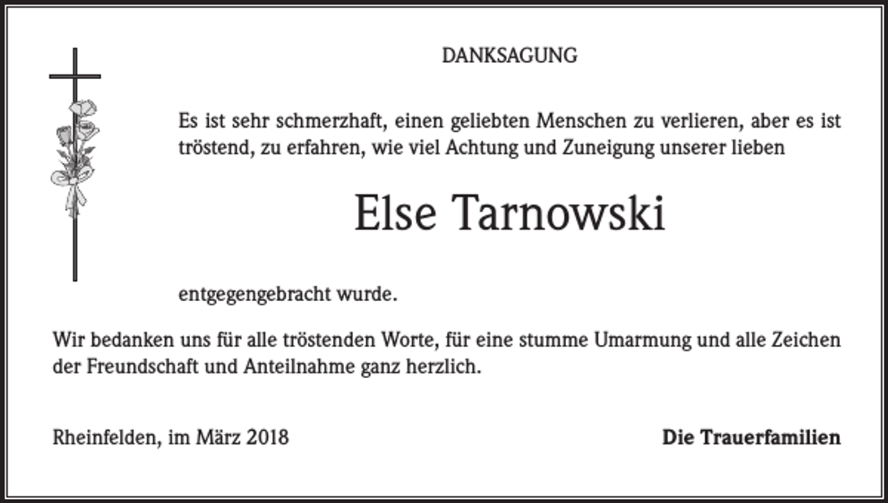 <p>DANKSAGUNG<br />Es ist sehr schmerzhaft, einen geliebten Menschen zu verlieren, aber es ist<br />tröstend, zu erfahren, wie viel Achtung und Zuneigung unserer lieben</p><p>Else Tarnowski<br />entgegengebracht wurde.<br />Wir bedanken uns für alle tröstenden Worte, für eine stumme Umarmung und alle Zeichen<br />der Freundschaft und Anteilnahme ganz herzlich.<br />Rheinfelden, im März 2018</p><p>Die Trauerfamilien</p>