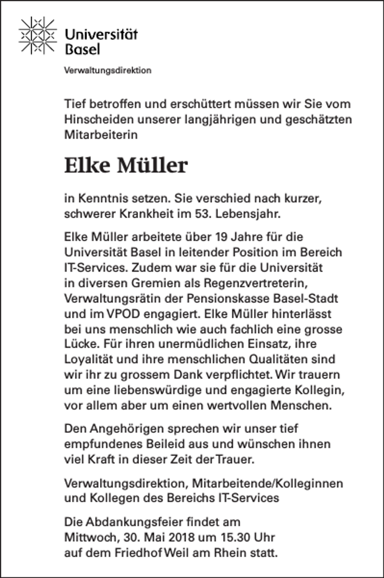 <p>VVerwaltungsdirektion<br />er w alt u n g s dir e kti o n</p><p>Ti ef bbetroffen<br />Tief<br />etr off e n uund<br />n d er<br />erschüttert<br />s c h ütt ert müssen<br />m ü s s e n wir<br />wir Sie<br />Si e vvom<br />o m<br />Hinscheiden<br />Hi<br />n s c h ei d e n uunserer<br />n s er er l langjährigen<br />a n gj ä hri g e n uund<br />n d ggeschätzten<br />e s c h ät zt e n<br />Mitarbeiterin<br />Mit<br />ar b eit eri n</p><p>Elke<br />El<br />k e Müller<br />M üll e r<br />i n Kenntnis<br />in<br />K e n nt ni s setzen.<br />s et z e n. Sie<br />Si e verschied<br />v er s c hi e d nach<br />n a c h kurzer,<br />k ur z er,<br />sschwerer<br />c h w er er Krankheit<br />Kr a n k h eit iim<br />m 53.<br />5 3. Lebensjahr.<br />L e b e n sj a hr.<br />El k e Müller<br />Elke<br />M üll er ar<br />arbeitete<br />b eit et e üüber<br />b er 11 JJahre<br />a hr e ffür<br />ür di<br />die<br />e<br />UUniversität<br />ni v er sit ät BBasel<br />a s el i in<br />n l leitender<br />eit e n d er PPosition<br />o siti o n i im<br />m BBereich<br />er ei c h<br />IIT-Services.<br />T- S er vi c e s. Zudem<br />Z u d e m war<br />w ar sie<br />si e für<br />f ür die<br />di e Universität<br />U ni v er sit ät<br />iinn diversen<br />di v er s e n Gremien<br />Gr e mi e n als<br />al s Regenzvertreterin,<br />R e g e n z v ertr et eri n,<br />VVerwaltungsrätin<br />er w alt u n g sr äti n dder<br />er PPensionskasse<br />e n si o n s k a s s e BBasel-Stadt<br />a s el- St a dt<br />uund<br />n d i im<br />m VPOD<br />V P O D eengagiert.<br />n g a gi ert. El<br />Elke<br />k e Müller<br />M üll er hi<br />hinterlässt<br />nt erl ä s st<br />bbei<br />ei uuns<br />n s menschlich<br />m e n s c hli c h wie<br />wi e aauch<br />u c h ffachlich<br />a c hli c h eieine<br />n e gr<br />grosse<br />osse<br />LLücke.<br />ü c k e. FFür<br />ür iihren<br />hr e n unermüdlichen<br />u n er m ü dli c h e n Einsatz,<br />Ei n s at z, iihre<br />hr e<br />LLoyalität<br />o y alit ät und<br />u n d iihre<br />hr e menschlichen<br />m e n s c hli c h e n Qualitäten<br />Q u alit ät e n sisind<br />nd<br />wiri ihr<br />wir<br />hr z zu<br />u grgrossem<br />o s s e m DDank<br />a n k vverpflichtet.<br />er p ﬂi c ht et. Wir<br />Wir trtrauern<br />a u er n<br />uum<br />m ei<br />eine<br />n e liliebenswürdige<br />e b e n s w ür di g e uund<br />n d eengagierte<br />n g a gi ert e Kollegin,<br />K oll e gi n,<br />vvor<br />or all<br />allem<br />e m aaber<br />b er um<br />u m ei<br />einen<br />n e n wertvollen<br />w ert v oll e n Menschen.<br />M e n s c h e n.<br />D e n AAngehörigen<br />Den<br />n g e h öri g e n ssprechen<br />pr e c h e n wir<br />wir uunser<br />n s er titief<br />ef<br />eempfundenes<br />m pf u n d e n e s Beileid<br />B eil ei d aaus<br />u s und<br />u n d wünschen<br />w ü n s c h e n iihnen<br />hnen<br />viel<br />vi<br />el Kraft<br />Kr aft iin<br />n dieser<br />di e s er Zeit<br />Z eit der<br />d er Trauer.<br />Tr a u er.<br />V er w alt u n g s dir e kti o n, Mitarbeitende/Kolleginnen<br />Verwaltungsdirektion,<br />Mit ar b eit e n d e/ K oll e gi n n e n<br />uund<br />n d Kollegen<br />K oll e g e n ddes<br />e s Bereichs<br />B er ei c h s I IT-Services<br />T- S er vi c e s<br />Di e AAbdankungsfeier<br />Die<br />b d a n k u n g sf ei er ﬁfindet<br />n d et aam<br />m<br />Mittwoch,<br />Mitt<br />w o c h, 0.<br />0. MMai<br />ai 018<br />0 1 8 u um<br />m 5.30<br />5. 3 0 UUhr<br />hr<br />aauf<br />uf dem<br />d e m Fri<br />Friedhof<br />e d h of Weil<br />W eil aam<br />m Rhein<br />R h ei n st<br />statt.<br />att.</p>