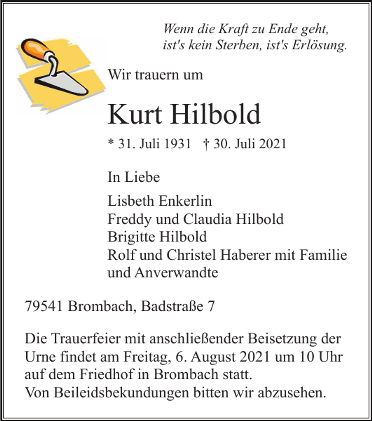 <p>Wenn die Kraft zu Ende geht,<br />ist's kein Sterben, ist's Erlösung.</p><p>Wir trauern um</p><p>Kurt Hilbold<br />* 31. Juli 1931 † 30. Juli 2021</p><p>In Liebe<br />Lisbeth Enkerlin<br />Freddy und Claudia Hilbold<br />Brigitte Hilbold<br />Rolf und Christel Haberer mit Familie<br />und Anverwandte<br />79541 Brombach, Badstraße 7<br />Die Trauerfeier mit anschließender Beisetzung der<br />Urne findet am Freitag, 6. August 2021 um 10 Uhr<br />auf dem Friedhof in Brombach statt.<br />Von Beileidsbekundungen bitten wir abzusehen.</p>