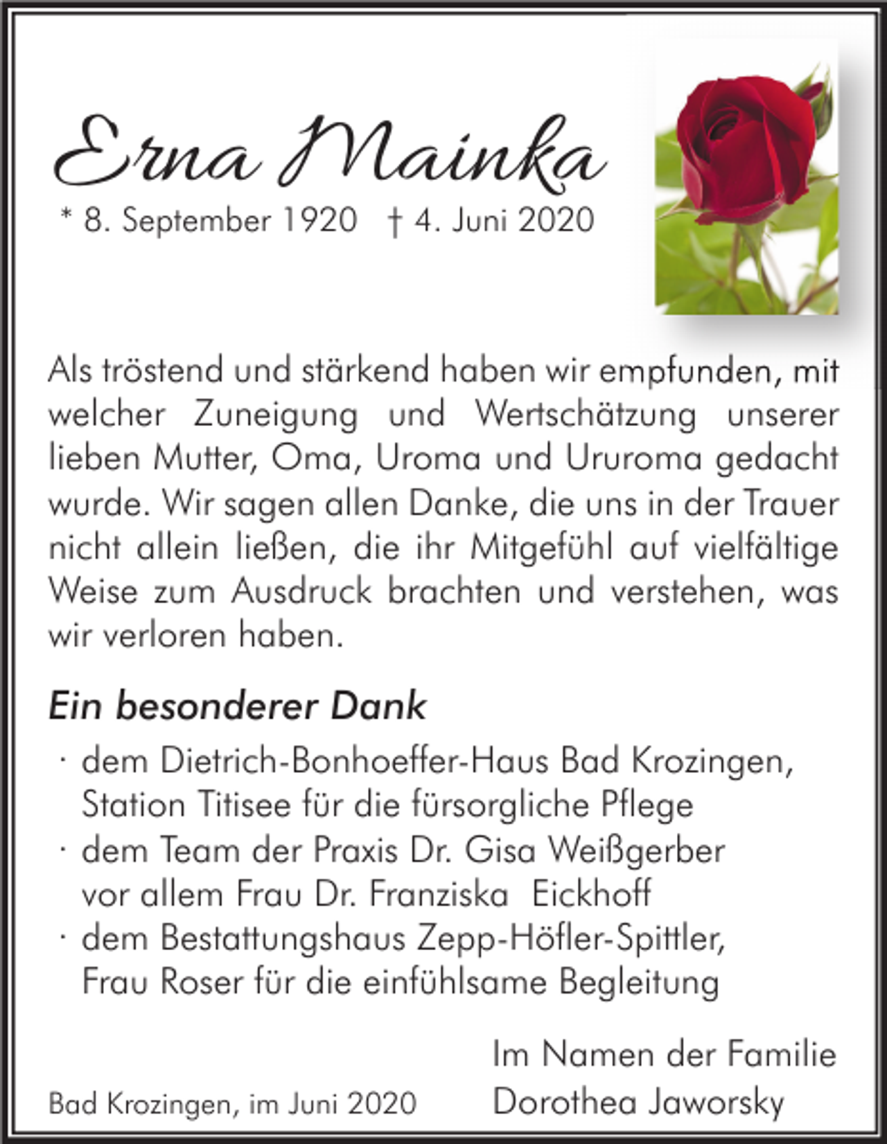 <p>Erna Mainka<br />* 8. September 1920 † 4. Juni 2020</p><p>Als tröstend und stärkend haben wir empfunden, mit<br />welcher Zuneigung und Wertschätzung unserer<br />lieben Mutter, Oma, Uroma und Ururoma gedacht<br />wurde. Wir sagen allen Danke, die uns in der Trauer<br />nicht allein ließen, die ihr Mitgefühl auf vielfältige<br />Weise zum Ausdruck brachten und verstehen, was<br />wir verloren haben.</p><p>Ein besonderer Dank<br />· dem Dietrich-Bonhoeffer-Haus Bad Krozingen,<br />Station Titisee für die fürsorgliche Pflege<br />· dem Team der Praxis Dr. Gisa Weißgerber<br />vor allem Frau Dr. Franziska Eickhoff<br />· dem Bestattungshaus Zepp-Höfler-Spittler,<br />Frau Roser für die einfühlsame Begleitung<br />Bad Krozingen, im Juni 2020</p><p>Im Namen der Familie<br />Dorothea Jaworsky</p>