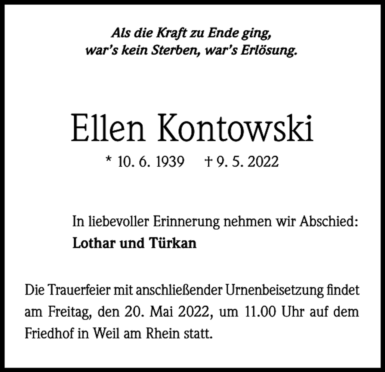 <p>Als die Kraft zu Ende ging,<br />war’s kein Sterben, war’s Erlösung.</p><p>Ellen Kontowski<br />* 10. 6. 1939</p><p>† 9. 5. 2022</p><p>In liebevoller Erinnerung nehmen wir Abschied:<br />Lothar und Türkan<br />Die Trauerfeier mit anschließender Urnenbeisetzung findet<br />am Freitag, den 20. Mai 2022, um 11.00 Uhr auf dem<br />Friedhof in Weil am Rhein statt.</p>