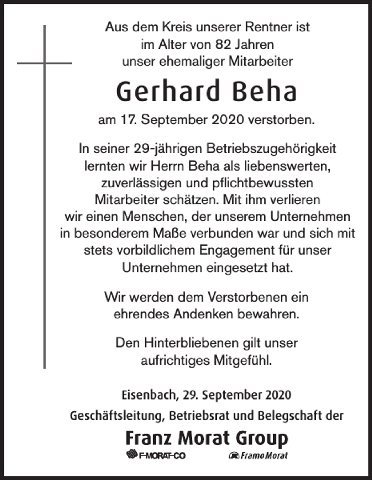 <p>Aus dem Kreis unserer Rentner ist<br />im Alter von 82 Jahren<br />unser ehemaliger Mitarbeiter</p><p>Gerhard Beha<br />am 17. September 2020 verstorben.<br />In seiner 29-jährigen Betriebszugehörigkeit<br />lernten wir Herrn Beha als liebenswerten,<br />zuverlässigen und pflichtbewussten<br />Mitarbeiter schätzen. Mit ihm verlieren<br />wir einen Menschen, der unserem Unternehmen<br />in besonderem Maße verbunden war und sich mit<br />stets vorbildlichem Engagement für unser<br />Unternehmen eingesetzt hat.<br />Wir werden dem Verstorbenen ein<br />ehrendes Andenken bewahren.<br />Den Hinterbliebenen gilt unser<br />aufrichtiges Mitgefühl.<br />Eisenbach, 29. September 2020<br />Geschäftsleitung, Betriebsrat und Belegschaft der</p>