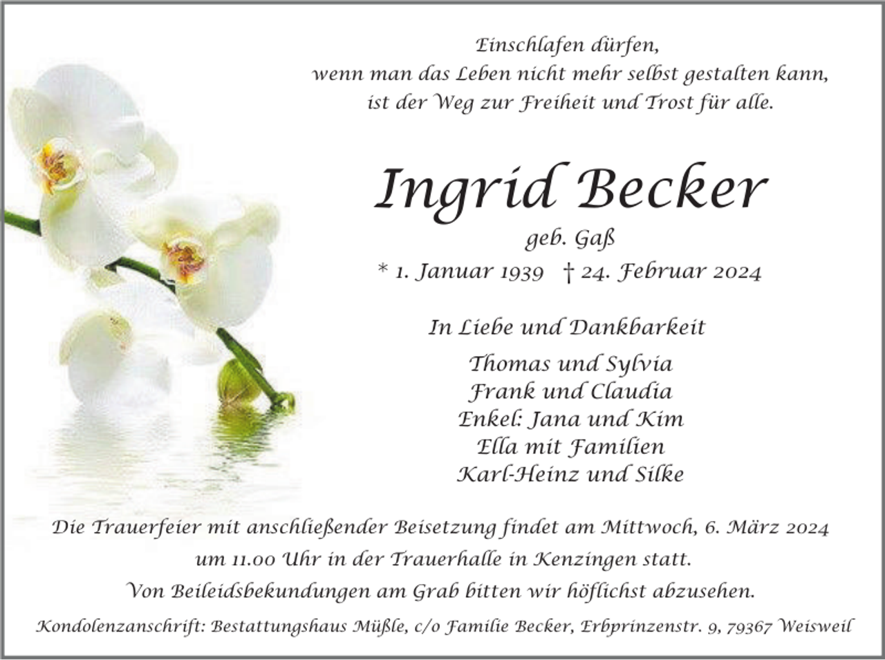 <p>Einschlafen dürfen,<br />wenn man das Leben nicht mehr selbst gestalten kann,<br />ist der Weg zur Freiheit und Trost für alle.</p><p>Ingrid Becker<br />geb. Gaß</p><p>* 1. Januar 1939 † 24. Februar 2024<br />In Liebe und Dankbarkeit<br />Thomas und Sylvia<br />Frank und Claudia<br />Enkel: Jana und Kim<br />Ella mit Familien<br />Karl-Heinz und Silke<br />Die Trauerfeier mit anschließender Beisetzung findet am Mittwoch, 6. März 2024<br />um 11.00 Uhr in der Trauerhalle in Kenzingen statt.<br />Von Beileidsbekundungen am Grab bitten wir höflichst abzusehen.<br />Kondolenzanschrift: Bestattungshaus Müßle, c/o Familie Becker, Erbprinzenstr. 9, 79367 Weisweil</p>