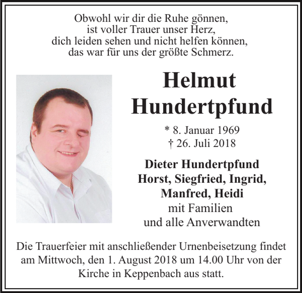 <p>Obwohl wir dir die Ruhe gönnen,<br />ist voller Trauer unser Herz,<br />dich leiden sehen und nicht helfen können,<br />das war für uns der größte Schmerz.</p><p>Helmut<br />Hundertpfund<br />* 8. Januar 1969<br />† 26. Juli 2018</p><p>Dieter Hundertpfund<br />Horst, Siegfried, Ingrid,<br />Manfred, Heidi<br />mit Familien<br />und alle Anverwandten<br />Die Trauerfeier mit anschließender Urnenbeisetzung findet<br />am Mittwoch, den 1. August 2018 um 14.00 Uhr von der<br />Kirche in Keppenbach aus statt.</p>