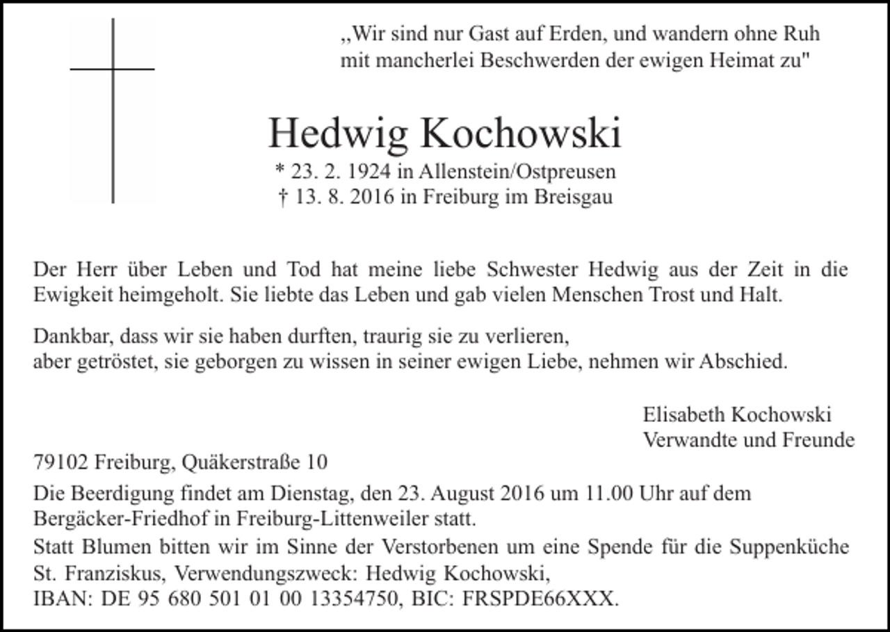 <p>,,Wir sind nur Gast auf Erden, und wandern ohne Ruh<br />mit mancherlei Beschwerden der ewigen Heimat zu"</p><p>Hedwig Kochowski<br />* 23. 2. 1924 in Allenstein/Ostpreusen<br />† 13. 8. 2016 in Freiburg im Breisgau<br />Der Herr über Leben und Tod hat meine liebe Schwester Hedwig aus der Zeit in die<br />Ewigkeit heimgeholt. Sie liebte das Leben und gab vielen Menschen Trost und Halt.<br />Dankbar, dass wir sie haben durften, traurig sie zu verlieren,<br />aber getröstet, sie geborgen zu wissen in seiner ewigen Liebe, nehmen wir Abschied.<br />Elisabeth Kochowski<br />Verwandte und Freunde</p><p>79102 Freiburg, Quäkerstraße 10<br />Die Beerdigung findet am Dienstag, den 23. August 2016 um 11.00 Uhr auf dem<br />Bergäcker-Friedhof in Freiburg-Littenweiler statt.<br />Statt Blumen bitten wir im Sinne der Verstorbenen um eine Spende für die Suppenküche<br />St. Franziskus, Verwendungszweck: Hedwig Kochowski,<br />IBAN: DE 95 680 5 00 13354750, BIC: FRSPDE66XXX.</p>