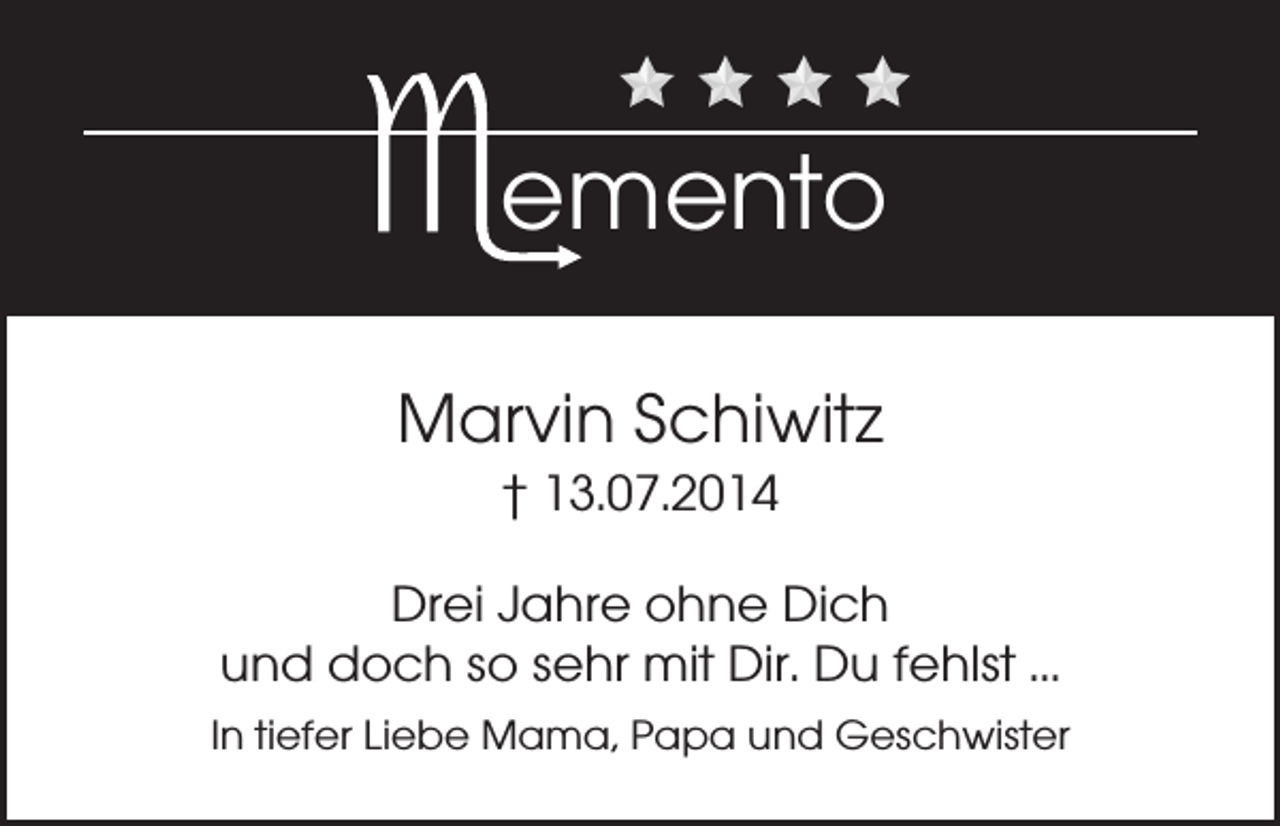 <p>emento<br />Marvin Schiwitz<br />† 13.07.2014<br />Drei Jahre ohne Dich<br />und doch so sehr mit Dir. Du fehlst ...<br />In tiefer Liebe Mama, Papa und Geschwister</p>