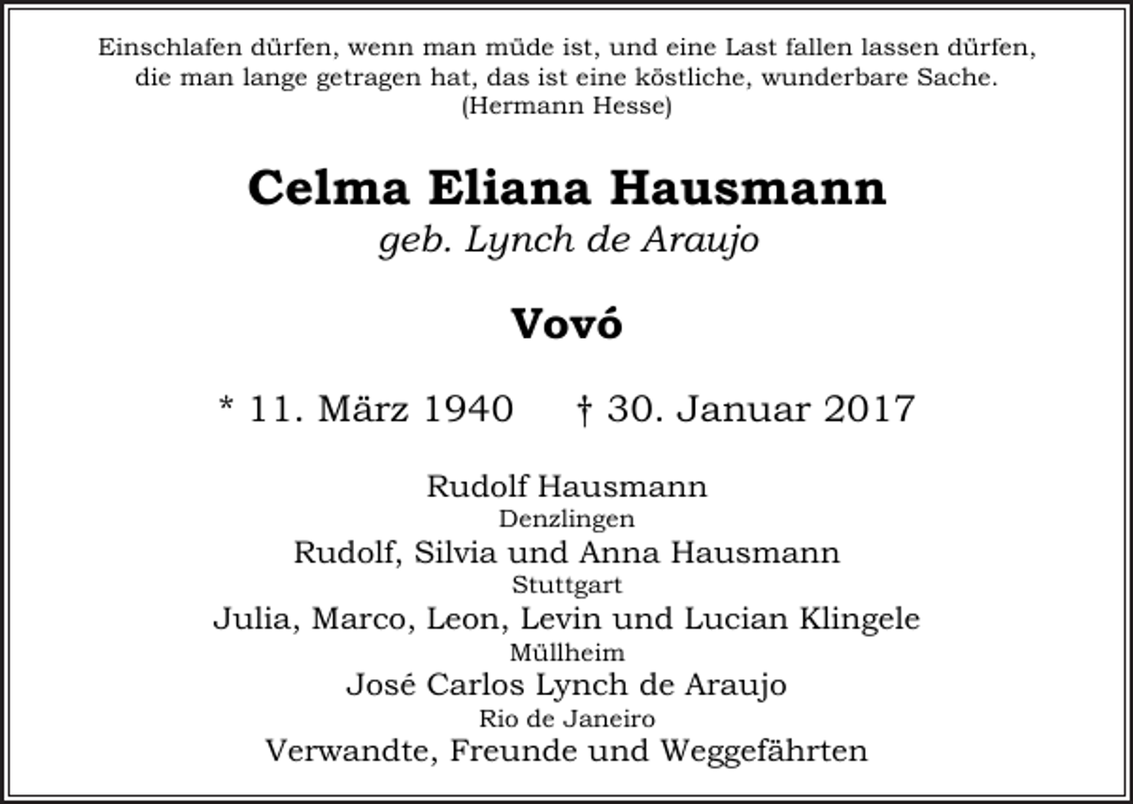 <p>Einschlafen dürfen, wenn man müde ist, und eine Last fallen lassen dürfen,<br />die man lange getragen hat, das ist eine köstliche, wunderbare Sache.<br />(Hermann Hesse)</p><p>Celma Eliana Hausmann<br />geb. Lynch de Araujo</p><p>Vovó<br />* 11. März 1940</p><p>† 30. Januar 2017</p><p>Rudolf Hausmann<br />Denzlingen</p><p>Rudolf, Silvia und Anna Hausmann<br />Stuttgart</p><p>Julia, Marco, Leon, Levin und Lucian Klingele<br />Müllheim</p><p>José Carlos Lynch de Araujo<br />Rio de Janeiro</p><p>Verwandte, Freunde und Weggefährten</p>