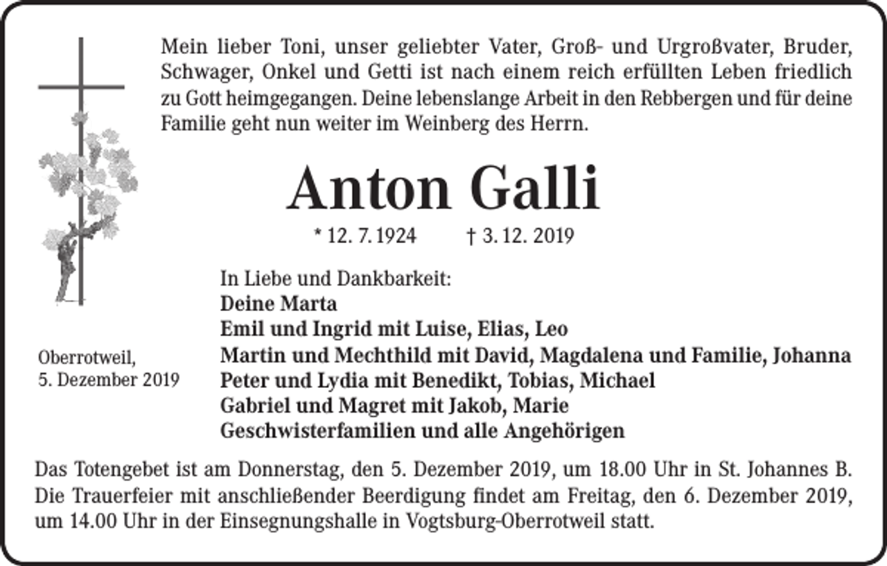 <p>Mein lieber Toni, unser geliebter Vater, Groß- und Urgroßvater, Bruder,<br />Schwager, Onkel und Getti ist nach einem reich erfüllten Leben friedlich<br />zu Gott heimgegangen. Deine lebenslange Arbeit in den Rebbergen und für deine<br />Familie geht nun weiter im Weinberg des Herrn.</p><p>Anton Galli<br />* 12. 7. 1924</p><p>Oberrotweil,<br />5. Dezember 2019</p><p>† 3. 12. 2019</p><p>In Liebe und Dankbarkeit:<br />Deine Marta<br />Emil und Ingrid mit Luise, Elias, Leo<br />Martin und Mechthild mit David, Magdalena und Familie, Johanna<br />Peter und Lydia mit Benedikt, Tobias, Michael<br />Gabriel und Magret mit Jakob, Marie<br />Geschwisterfamilien und alle Angehörigen</p><p>Das Totengebet ist am Donnerstag, den 5. Dezember 2019, um 18.00 Uhr in St. Johannes B.<br />Die Trauerfeier mit anschließender Beerdigung findet am Freitag, den 6. Dezember 2019,<br />um 14.00 Uhr in der Einsegnungshalle in Vogtsburg-Oberrotweil statt.</p>