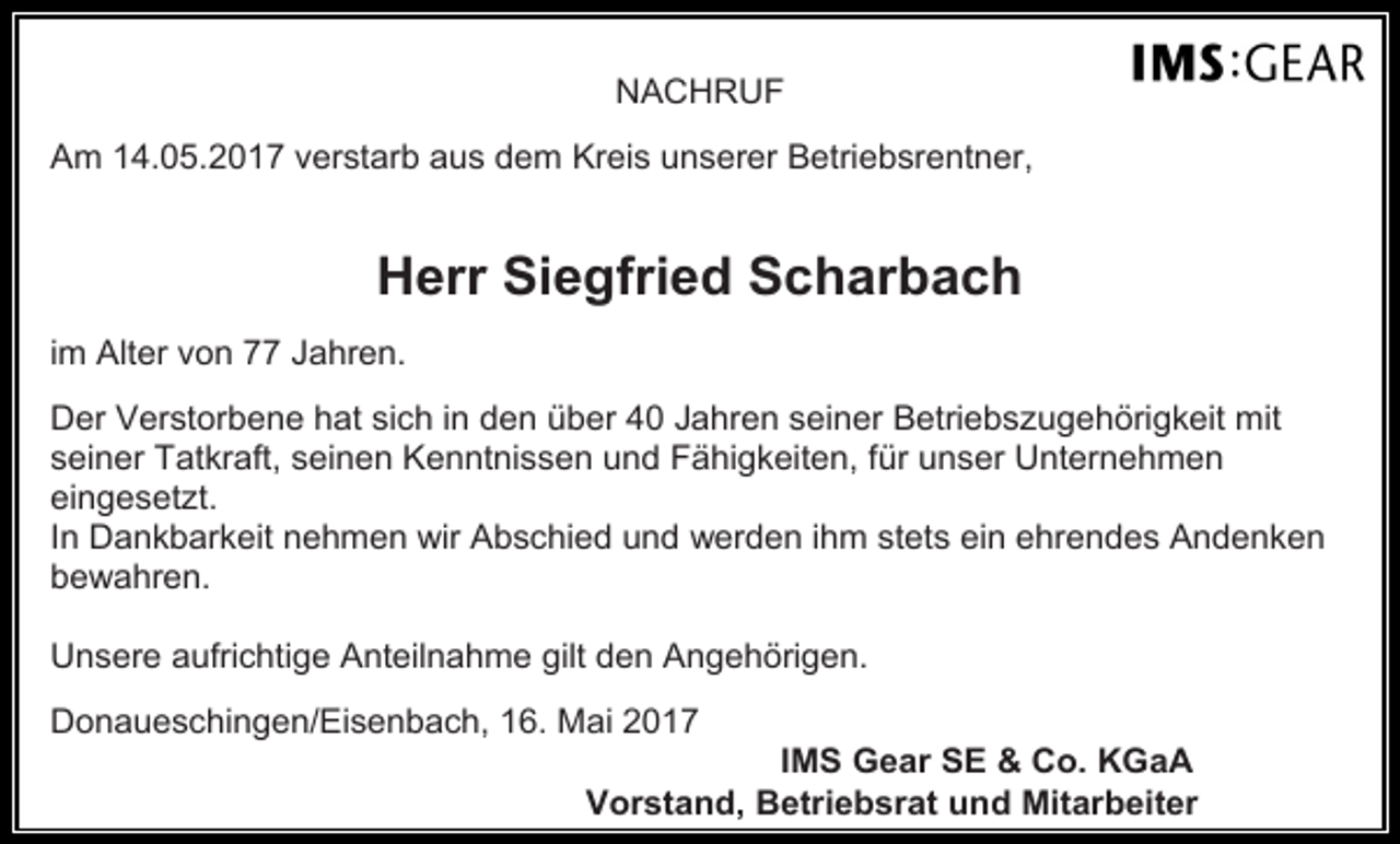 <p>NACHRUF<br />Am 14.05.2017 verstarb aus dem Kreis unserer Betriebsrentner,</p><p>Herr Siegfried Scharbach<br />im Alter von 77 Jahren.<br />Der Verstorbene hat sich in den über 40 Jahren seiner Betriebszugehörigkeit mit<br />seiner Tatkraft, seinen Kenntnissen und Fähigkeiten, für unser Unternehmen<br />eingesetzt.<br />In Dankbarkeit nehmen wir Abschied und werden ihm stets ein ehrendes Andenken<br />bewahren.<br />Unsere aufrichtige Anteilnahme gilt den Angehörigen.<br />Donaueschingen/Eisenbach, 16. Mai 2017</p><p>IMS Gear SE &amp; Co. KGaA<br />Vorstand, Betriebsrat und Mitarbeiter</p>