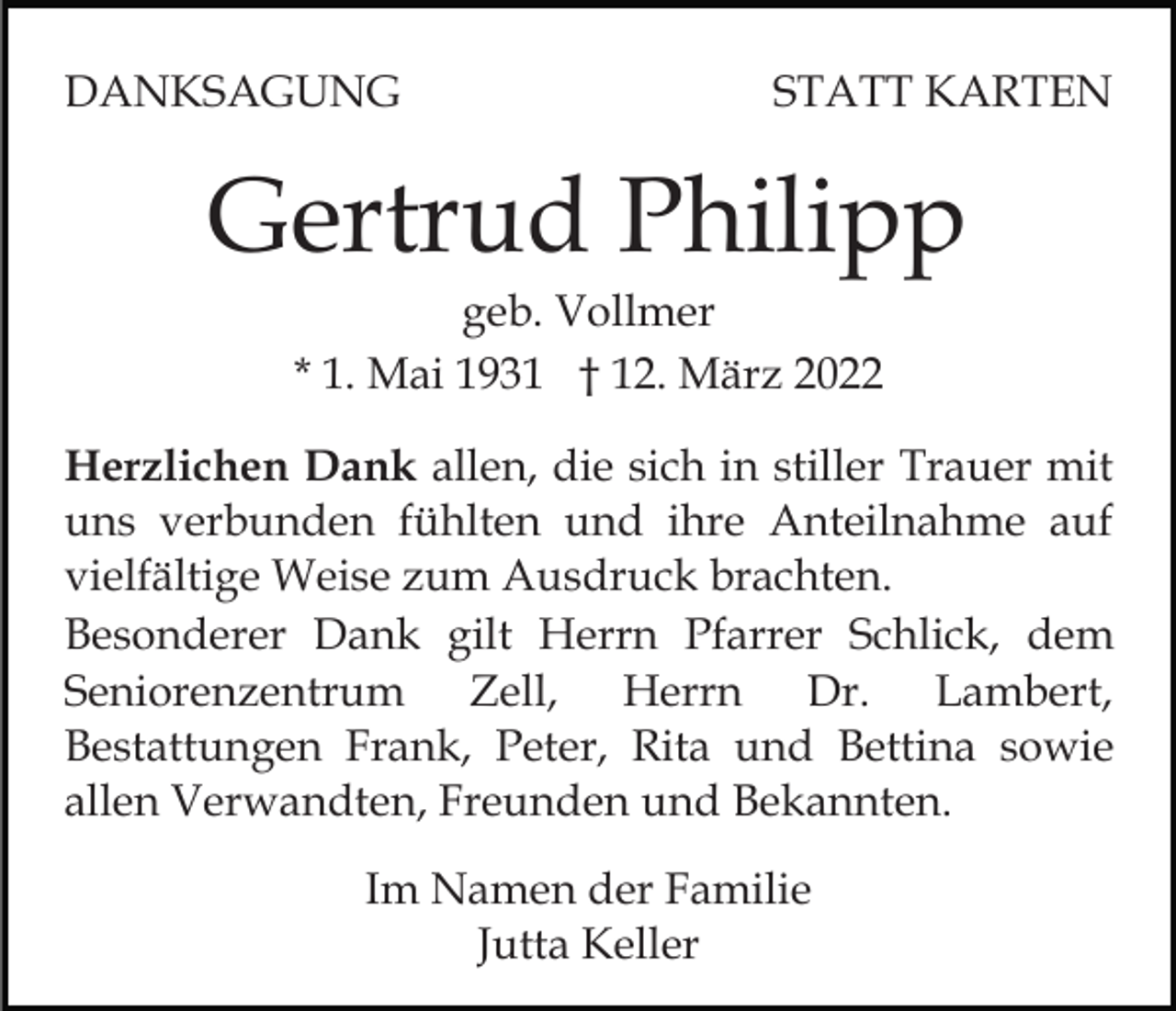 <p>DANKSAGUNG</p><p>STATT KARTEN</p><p>Gertrud Philipp<br />geb. Vollmer<br />* 1. Mai 1931 † 12. März 2022<br />Herzlichen Dank allen, die sich in stiller Trauer mit<br />uns verbunden fühlten und ihre Anteilnahme auf<br />vielfältige Weise zum Ausdruck brachten.<br />Besonderer Dank gilt Herrn Pfarrer Schlick, dem<br />Seniorenzentrum Zell, Herrn Dr. Lambert,<br />Bestattungen Frank, Peter, Rita und Bettina sowie<br />allen Verwandten, Freunden und Bekannten.<br />Im Namen der Familie<br />Jutta Keller</p>