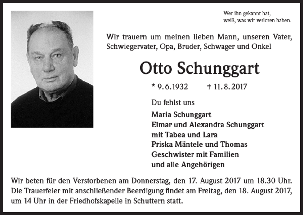 <p>Wer ihn gekannt hat,<br />weiß, was wir verloren haben.</p><p>Wir trauern um meinen lieben Mann, unseren Vater,<br />Schwiegervater, Opa, Bruder, Schwager und Onkel</p><p>Otto Schunggart<br />* 9. 6.1932</p><p>† 11. 8. 2017</p><p>Du fehlst uns<br />Maria Schunggart<br />Elmar und Alexandra Schunggart<br />mit Tabea und Lara<br />Priska Mäntele und Thomas<br />Geschwister mit Familien<br />und alle Angehörigen<br />Wir beten für den Verstorbenen am Donnerstag, den 17. August 2017 um 18.30 Uhr.<br />Die Trauerfeier mit anschließender Beerdigung findet am Freitag, den 18. August 2017,<br />um 14 Uhr in der Friedhofskapelle in Schuttern statt.</p>