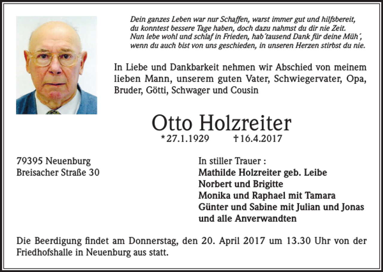 <p>Dein ganzes Leben war nur Schaffen, warst immer gut und hilfsbereit,<br />du konntest bessere Tage haben, doch dazu nahmst du dir nie Zeit.<br />Nun lebe wohl und schlaf in Frieden, hab´tausend Dank für deine Müh´,<br />wenn du auch bist von uns geschieden, in unseren Herzen stirbst du nie.</p><p>In Liebe und Dankbarkeit nehmen wir Abschied von meinem<br />lieben Mann, unserem guten Vater, Schwiegervater, Opa,<br />Bruder, Götti, Schwager und Cousin</p><p>Otto Holzreiter<br />* 27.1.1929</p><p>79395 Neuenburg<br />Breisacher Straße 30</p><p>† 16.4.2017</p><p>In stiller Trauer :<br />Mathilde Holzreiter geb. Leibe<br />Norbert und Brigitte<br />Monika und Raphael mit Tamara<br />Günter und Sabine mit Julian und Jonas<br />und alle Anverwandten</p><p>Die Beerdigung findet am Donnerstag, den 20. April 2017 um 13.30 Uhr von der<br />Friedhofshalle in Neuenburg aus statt.</p>