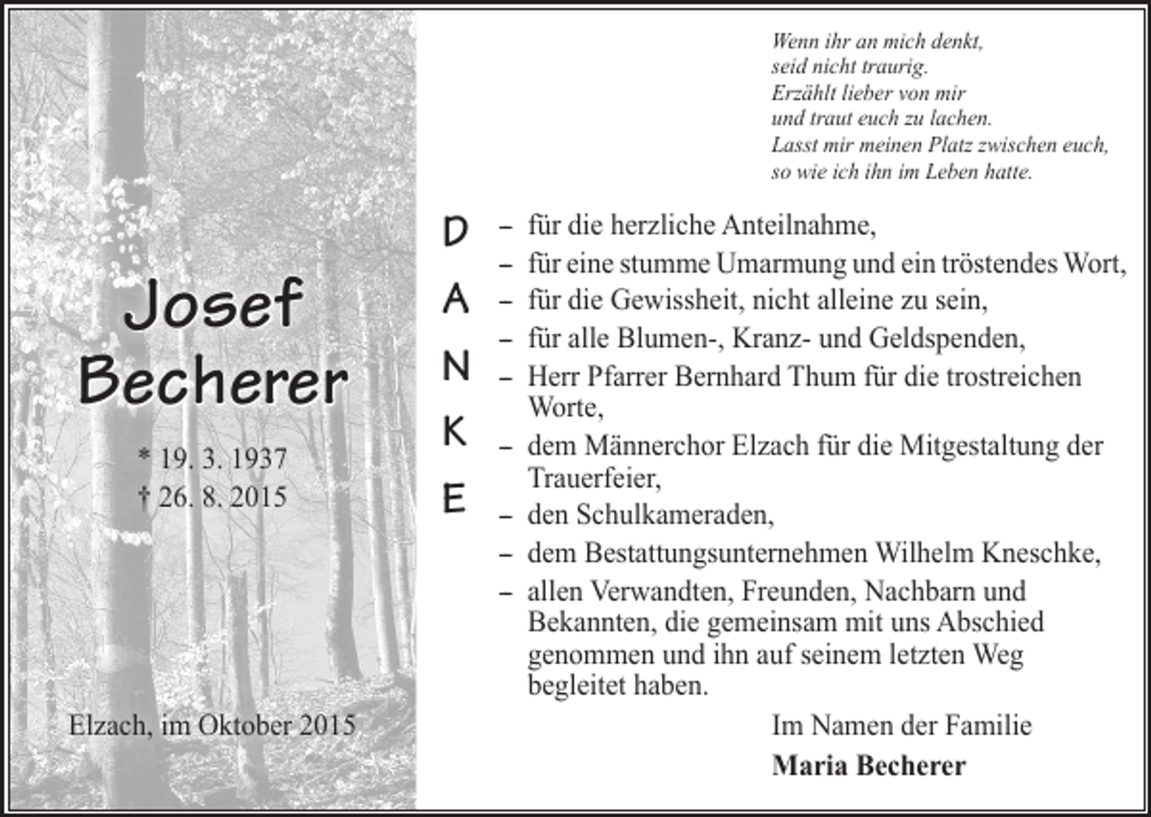 <p>Wenn ihr an mich denkt,<br />seid nicht traurig.<br />Erzählt lieber von mir<br />und traut euch zu lachen.<br />Lasst mir meinen Platz zwischen euch,<br />so wie ich ihn im Leben hatte.</p><p>Josef<br />Becherer<br />* 19. 3. 1937<br />† 26. 8. 2015</p><p>Elzach, im Oktober 2015</p><p>D<br />A<br />N<br />K<br />E</p><p>-- für die herzliche Anteilnahme,<br />-- für eine stumme Umarmung und ein tröstendes Wort,<br />-- für die Gewissheit, nicht alleine zu sein,<br />-- für alle Blumen-, Kranz- und Geldspenden,<br />-- Herr Pfarrer Bernhard Thum für die trostreichen<br />Worte,<br />-- dem Männerchor Elzach für die Mitgestaltung der<br />Trauerfeier,<br />-- den Schulkameraden,<br />-- dem Bestattungsunternehmen Wilhelm Kneschke,<br />-- allen Verwandten, Freunden, Nachbarn und<br />­Bekannten, die gemeinsam mit uns Abschied<br />­genommen und ihn auf seinem letzten Weg<br />­begleitet haben.<br />Im Namen der Familie<br />Maria Becherer</p>