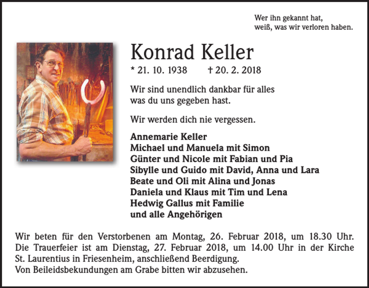 <p>Wer ihn gekannt hat,<br />weiß, was wir verloren haben.</p><p>Konrad Keller</p><p>* 21. 10. 1938 † 20. 2. 2018<br />Wir sind unendlich dankbar für alles<br />was du uns gegeben hast.<br />Wir werden dich nie vergessen.<br />Annemarie Keller<br />Michael und Manuela mit Simon<br />Günter und Nicole mit Fabian und Pia<br />Sibylle und Guido mit David, Anna und Lara<br />Beate und Oli mit Alina und Jonas<br />Daniela und Klaus mit Tim und Lena<br />Hedwig Gallus mit Familie<br />und alle Angehörigen<br />Wir beten für den Verstorbenen am Montag, 26. Februar 2018, um 18.30 Uhr.<br />Die Trauerfeier ist am Dienstag, 27. Februar 2018, um 14.00 Uhr in der Kirche<br />St. Laurentius in Friesenheim, anschließend Beerdigung.<br />Von Beileidsbekundungen am Grabe bitten wir abzusehen.</p>