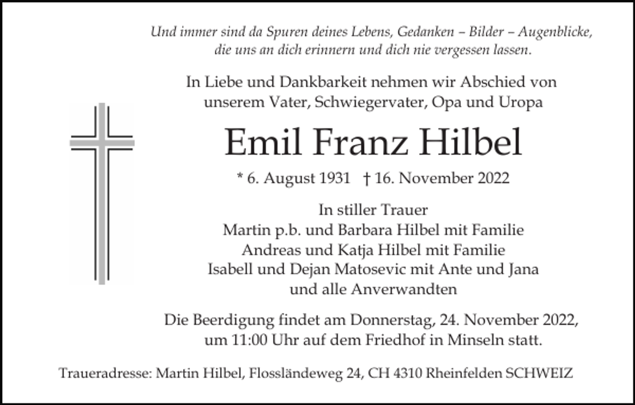<p>Und immer sind da Spuren deines Lebens, Gedanken – Bilder – Augenblicke,<br />die uns an dich erinnern und dich nie vergessen lassen.</p><p>In Liebe und Dankbarkeit nehmen wir Abschied von<br />unserem Vater, Schwiegervater, Opa und Uropa</p><p>Emil Franz Hilbel<br />* 6. August 1931 † 16. November 2022<br />In stiller Trauer<br />Martin p.b. und Barbara Hilbel mit Familie<br />Andreas und Katja Hilbel mit Familie<br />Isabell und Dejan Matosevic mit Ante und Jana<br />und alle Anverwandten<br />Die Beerdigung findet am Donnerstag, 24. November 2022,<br />um 11:00 Uhr auf dem Friedhof in Minseln statt.<br />Traueradresse: Martin Hilbel, Flossländeweg 24, CH 4310 Rheinfelden SCHWEIZ</p>