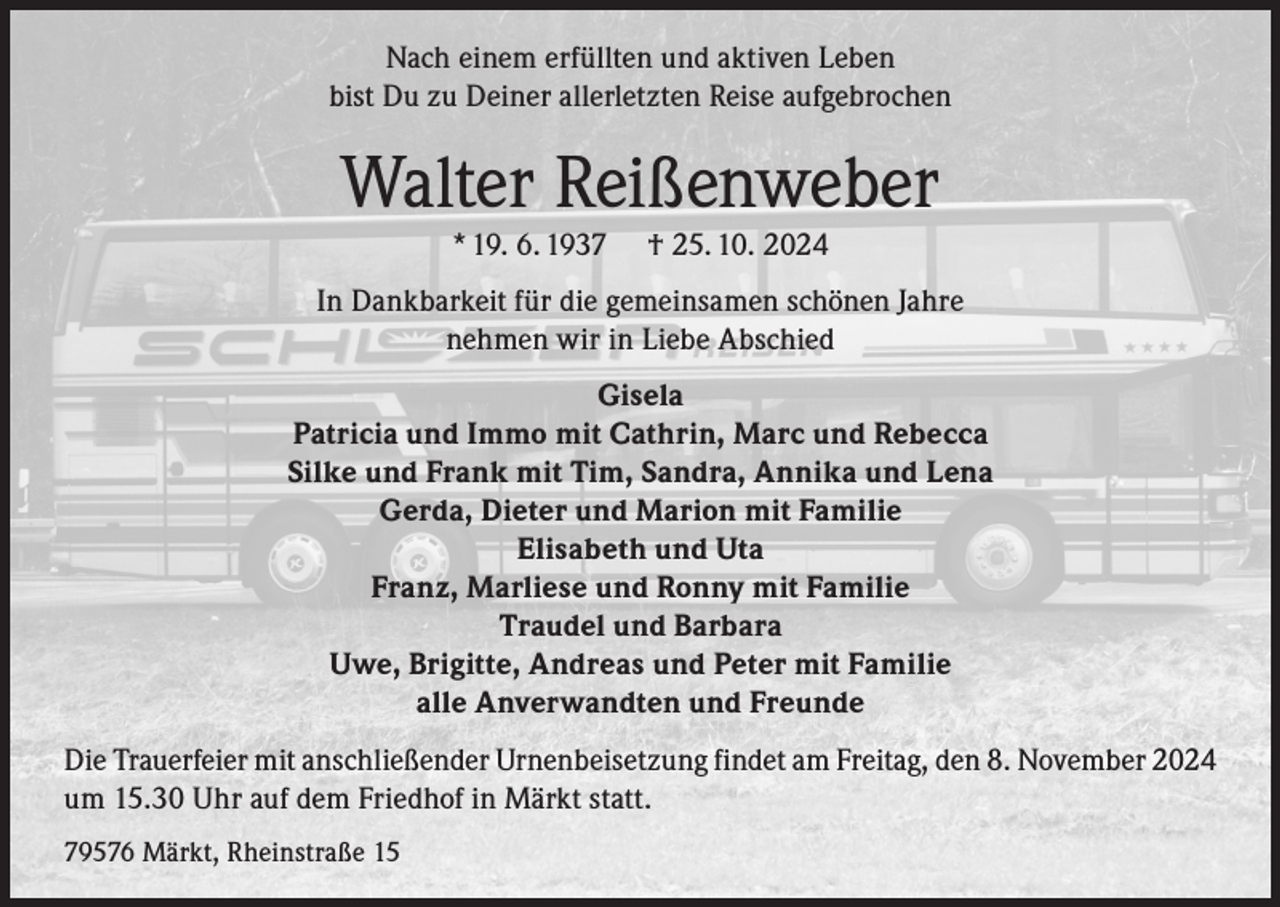 <p>Nach einem erfüllten und aktiven Leben<br />bist Du zu Deiner allerletzten Reise aufgebrochen</p><p>Walter Reißenweber<br />* 19. 6. 1937</p><p>† 25. 10. 2024</p><p>In Dankbarkeit für die gemeinsamen schönen Jahre<br />nehmen wir in Liebe Abschied<br />Gisela<br />Patricia und Immo mit Cathrin, Marc und Rebecca<br />Silke und Frank mit Tim, Sandra, Annika und Lena<br />Gerda, Dieter und Marion mit Familie<br />Elisabeth und Uta<br />Franz, Marliese und Ronny mit Familie<br />Traudel und Barbara<br />Uwe, Brigitte, Andreas und Peter mit Familie<br />alle Anverwandten und Freunde<br />Die Trauerfeier mit anschließender Urnenbeisetzung findet am Freitag, den 8. November 2024<br />um 15.30 Uhr auf dem Friedhof in Märkt statt.<br />79576 Märkt, Rheinstraße 15</p>