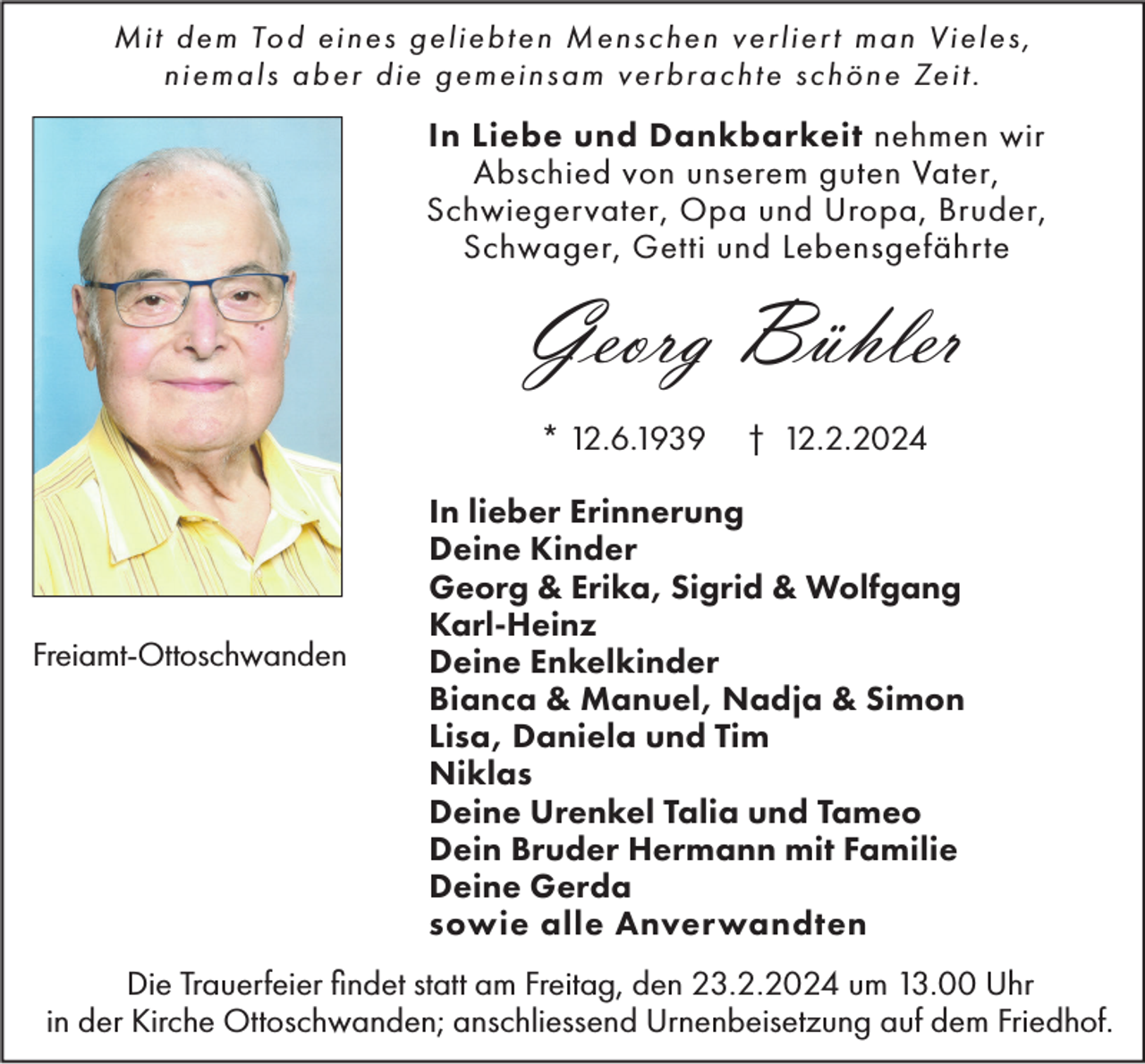 <p>Mit dem Tod eines geliebten Menschen verliert man Vieles,<br />niemals aber die gemeinsam verbrachte schöne Zeit .</p><p>In Liebe und Dankbarkeit nehmen wir<br />Abschied von unserem guten Vater,<br />Schwiegervater, Opa und Uropa, Bruder,<br />Schwager, Getti und Lebensgefährte</p><p>Georg Bühler<br />* 12.6.1939</p><p>Freiamt-Ottoschwanden</p><p>† 12.2.2024</p><p>In lieber Erinnerung<br />Deine Kinder<br />Georg &amp; Erika, Sigrid &amp; Wolfgang<br />Karl-Heinz<br />Deine Enkelkinder<br />Bianca &amp; Manuel, Nadja &amp; Simon<br />Lisa, Daniela und Tim<br />Niklas<br />Deine Urenkel Talia und Tameo<br />Dein Bruder Hermann mit Familie<br />Deine Gerda<br />sowie alle Anverwandten</p><p>Die Trauerfeier findet statt am Freitag, den 23.2.2024 um 13.00 Uhr<br />in der Kirche Ottoschwanden; anschliessend Urnenbeisetzung auf dem Friedhof.</p>