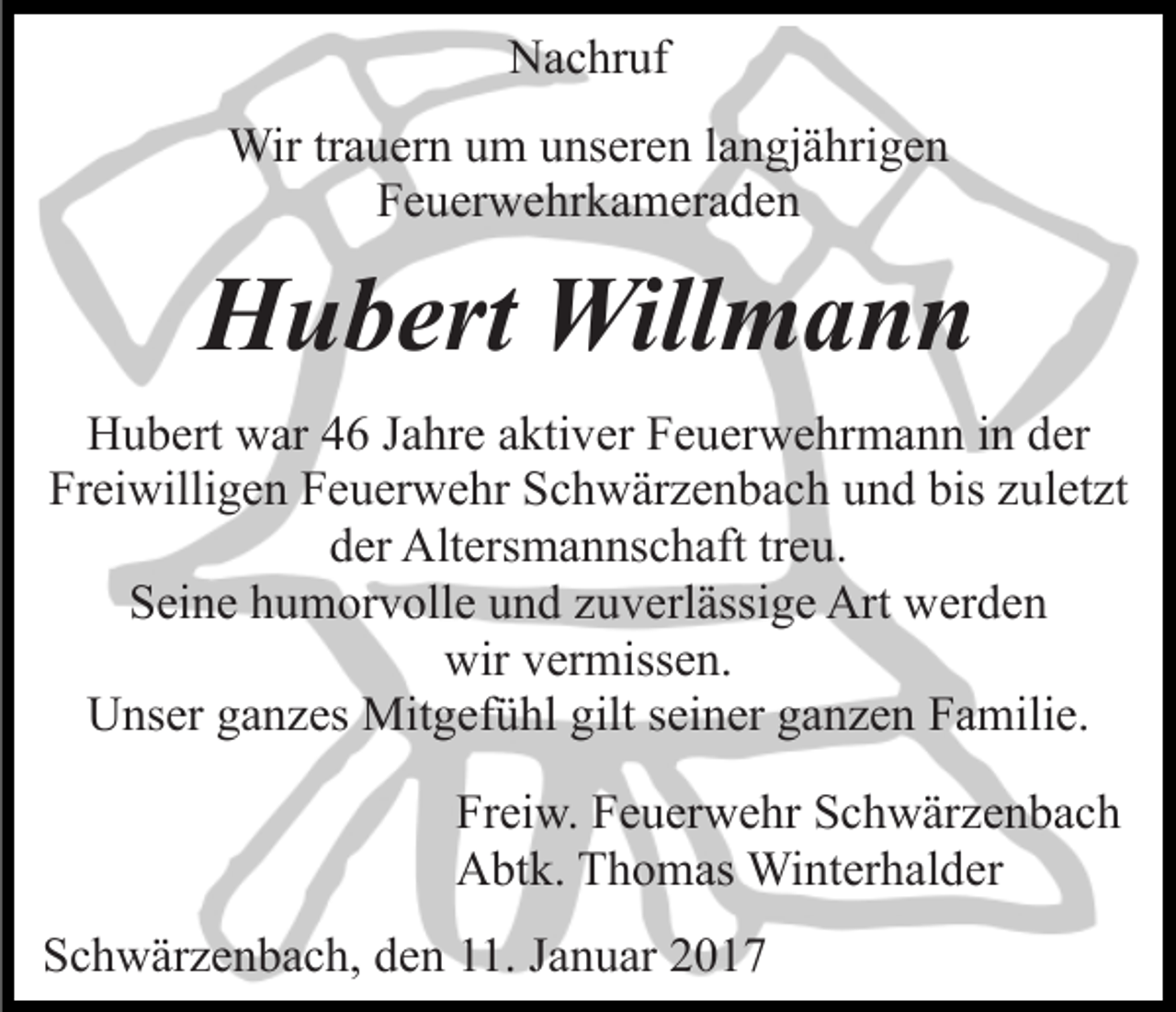 <p>Nachruf<br />Wir trauern um unseren langjährigen<br />Feuerwehrkameraden</p><p>Hubert Willmann<br />Hubert war 46 Jahre aktiver Feuerwehrmann in der<br />Freiwilligen Feuerwehr Schwärzenbach und bis zuletzt<br />der Altersmannschaft treu.<br />Seine humorvolle und zuverlässige Art werden<br />wir vermissen.<br />Unser ganzes Mitgefühl gilt seiner ganzen Familie.<br />Freiw. Feuerwehr Schwärzenbach<br />Abtk. Thomas Winterhalder<br />Schwärzenbach, den 11. Januar 2017</p>