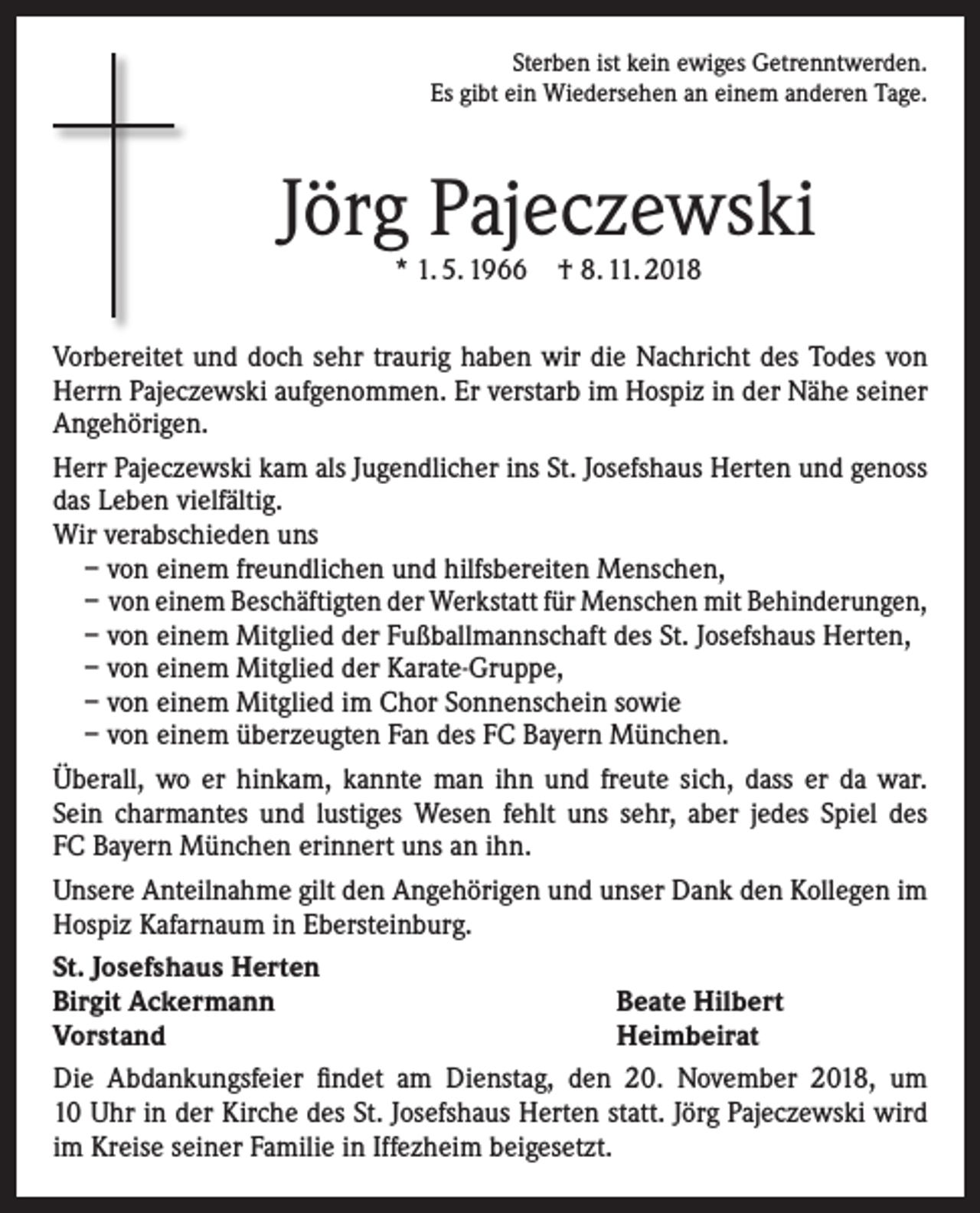 <p>Sterben ist kein ewiges Getrenntwerden.<br />Es gibt ein Wiedersehen an einem anderen Tage.</p><p>Jörg Pajeczewski<br />* 1. 5. 1966 † 8. 11. 2018</p><p>Vorbereitet und doch sehr traurig haben wir die Nachricht des Todes von<br />Herrn Pajeczewski aufgenommen. Er verstarb im Hospiz in der Nähe seiner<br />Angehörigen.<br />Herr Pajeczewski kam als Jugendlicher ins St. Josefshaus Herten und genoss<br />das Leben vielfältig.<br />Wir verabschieden uns<br />– von einem freundlichen und hilfsbereiten Menschen,<br />– von einem Beschäftigten der Werkstatt für Menschen mit Behinderungen,<br />– von einem Mitglied der Fußballmannschaft des St. Josefshaus Herten,<br />– von einem Mitglied der Karate-Gruppe,<br />– von einem Mitglied im Chor Sonnenschein sowie<br />– von einem überzeugten Fan des FC Bayern München.<br />Überall, wo er hinkam, kannte man ihn und freute sich, dass er da war.<br />Sein charmantes und lustiges Wesen fehlt uns sehr, aber jedes Spiel des<br />FC Bayern München erinnert uns an ihn.<br />Unsere Anteilnahme gilt den Angehörigen und unser Dank den Kollegen im<br />Hospiz Kafarnaum in Ebersteinburg.<br />St. Josefshaus Herten<br />Birgit Ackermann<br />Beate Hilbert<br />Vorstand<br />Heimbeirat<br />Die Abdankungsfeier findet am Dienstag, den 20. November 2018, um<br />10 Uhr in der Kirche des St. Josefshaus Herten statt. Jörg Pajeczewski wird<br />im Kreise seiner Familie in Iffezheim beigesetzt.</p>