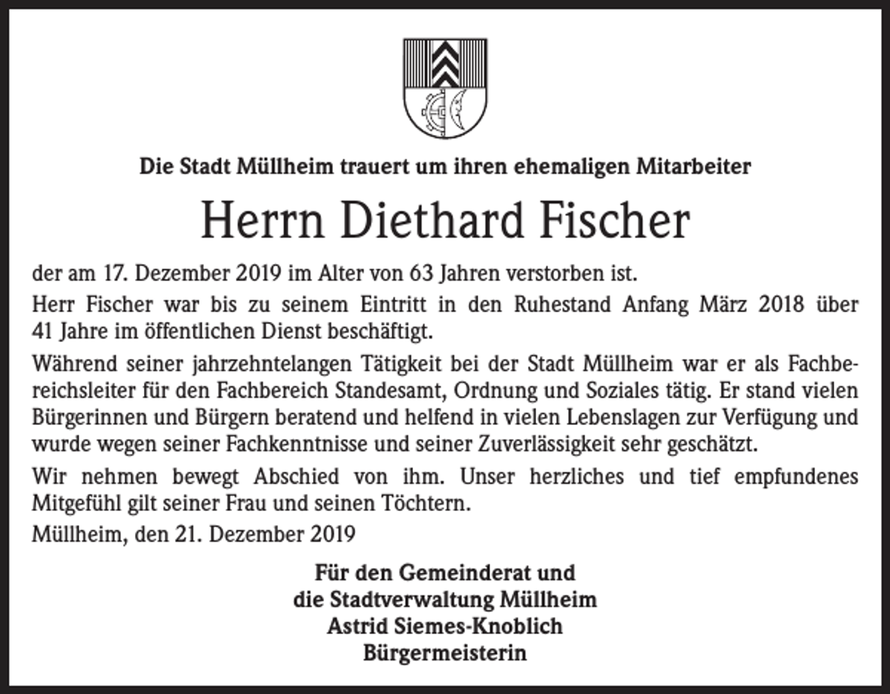 <p>Die Stadt Müllheim trauert um ihren ehemaligen Mitarbeiter</p><p>Herrn Diethard Fischer<br />der am 17. Dezember 2019 im Alter von 63 Jahren verstorben ist.<br />Herr Fischer war bis zu seinem Eintritt in den Ruhestand Anfang März 2018 über<br />41 Jahre im öffentlichen Dienst beschäftigt.<br />Während seiner jahrzehntelangen Tätigkeit bei der Stadt Müllheim war er als Fachbereichsleiter für den Fachbereich Standesamt, Ordnung und Soziales tätig. Er stand vielen<br />Bürgerinnen und Bürgern beratend und helfend in vielen Lebenslagen zur Verfügung und<br />wurde wegen seiner Fachkenntnisse und seiner Zuverlässigkeit sehr geschätzt.<br />Wir nehmen bewegt Abschied von ihm. Unser herzliches und tief empfundenes<br />Mitgefühl gilt seiner Frau und seinen Töchtern.<br />Müllheim, den 21. Dezember 2019<br />Für den Gemeinderat und<br />die Stadtverwaltung Müllheim<br />Astrid Siemes-Knoblich<br />Bürgermeisterin</p>