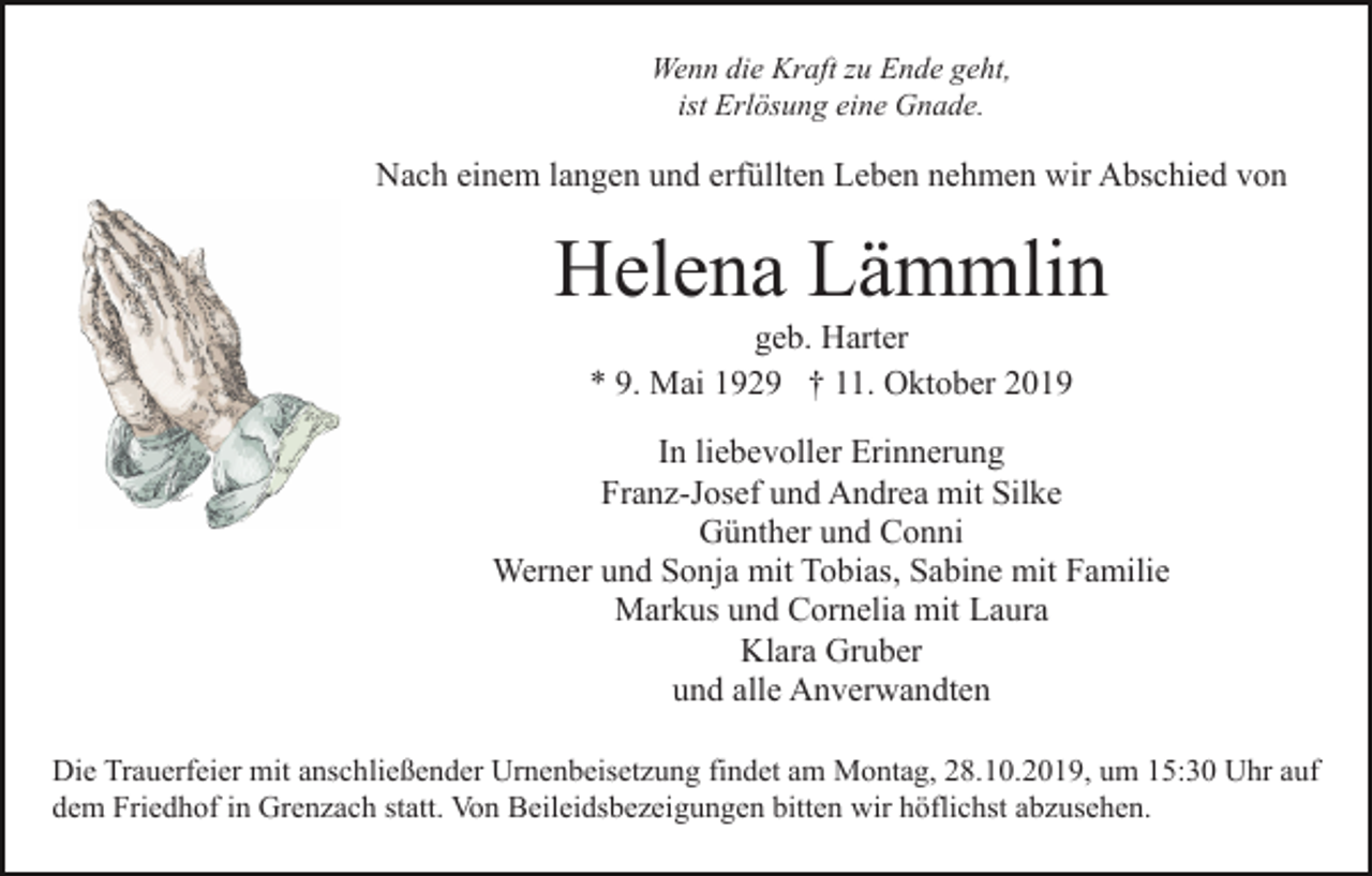 <p>Wenn die Kraft zu Ende geht,<br />ist Erlösung eine Gnade.</p><p>Nach einem langen und erfüllten Leben nehmen wir Abschied von</p><p>Helena Lämmlin<br />geb. Harter<br />* 9. Mai 1929 † 11. Oktober 2019<br />In liebevoller Erinnerung<br />Franz-Josef und Andrea mit Silke<br />Günther und Conni<br />Werner und Sonja mit Tobias, Sabine mit Familie<br />Markus und Cornelia mit Laura<br />Klara Gruber<br />und alle Anverwandten<br />Die Trauerfeier mit anschließender Urnenbeisetzung findet am Montag, 28.10.2019, um 15:30 Uhr auf<br />dem Friedhof in Grenzach statt. Von Beileidsbezeigungen bitten wir höflichst abzusehen.</p>