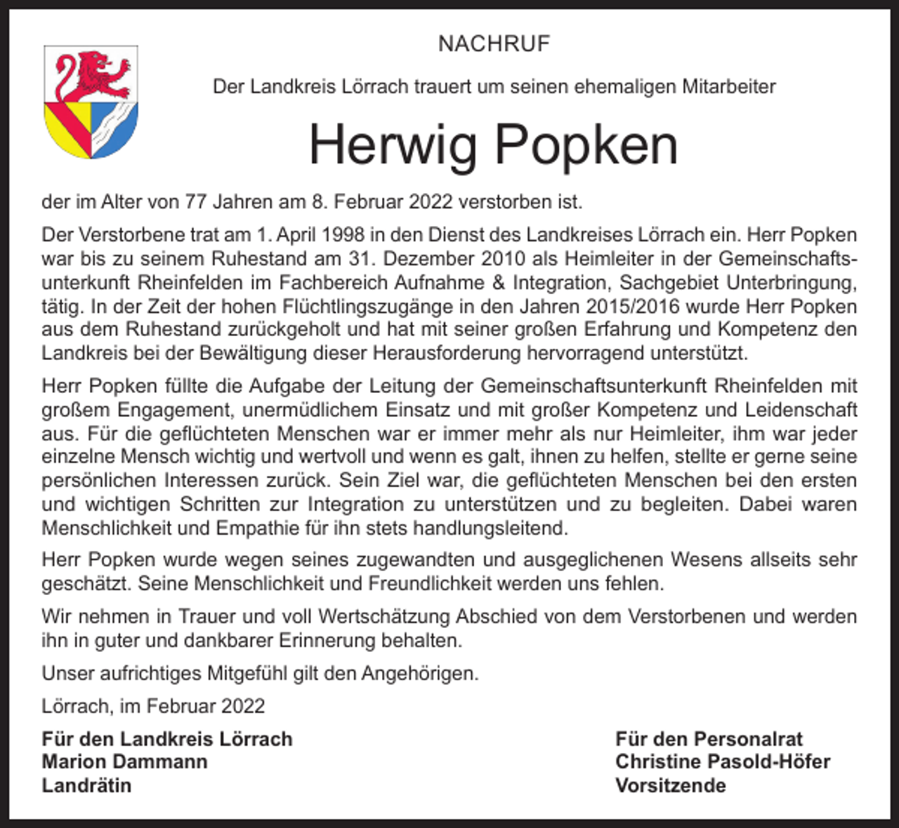 <p>NACHRUF<br />Der Landkreis Lörrach trauert um seinen ehemaligen Mitarbeiter</p><p>Herwig Popken<br />der im Alter von 77 Jahren am 8. Februar 2022 verstorben ist.<br />Der Verstorbene trat am 1. April 1998 in den Dienst des Landkreises Lörrach ein. Herr Popken<br />war bis zu seinem Ruhestand am 31. Dezember 2010 als Heimleiter in der Gemeinschaftsunterkunft Rheinfelden im Fachbereich Aufnahme &amp; Integration, Sachgebiet Unterbringung,<br />tätig. In der Zeit der hohen Flüchtlingszugänge in den Jahren 2015/2016 wurde Herr Popken<br />aus dem Ruhestand zurückgeholt und hat mit seiner großen Erfahrung und Kompetenz den<br />Landkreis bei der Bewältigung dieser Herausforderung hervorragend unterstützt.<br />Herr Popken füllte die Aufgabe der Leitung der Gemeinschaftsunterkunft Rheinfelden mit<br />großem Engagement, unermüdlichem Einsatz und mit großer Kompetenz und Leidenschaft<br />aus. Für die geflüchteten Menschen war er immer mehr als nur Heimleiter, ihm war jeder<br />einzelne Mensch wichtig und wertvoll und wenn es galt, ihnen zu helfen, stellte er gerne seine<br />persönlichen Interessen zurück. Sein Ziel war, die geflüchteten Menschen bei den ersten<br />und wichtigen Schritten zur Integration zu unterstützen und zu begleiten. Dabei waren<br />Menschlichkeit und Empathie für ihn stets handlungsleitend.<br />Herr Popken wurde wegen seines zugewandten und ausgeglichenen Wesens allseits sehr<br />geschätzt. Seine Menschlichkeit und Freundlichkeit werden uns fehlen.<br />Wir nehmen in Trauer und voll Wertschätzung Abschied von dem Verstorbenen und werden<br />ihn in guter und dankbarer Erinnerung behalten.<br />Unser aufrichtiges Mitgefühl gilt den Angehörigen.<br />Lörrach, im Februar 2022<br />Für den Landkreis Lörrach<br />Für den Personalrat<br />Marion Dammann<br />Christine Pasold-Höfer<br />Landrätin Vorsitzende</p>