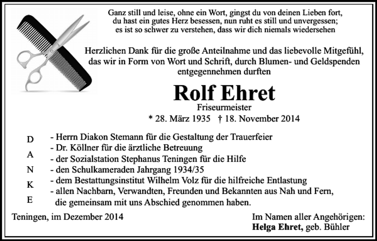 <p>Ganz still und leise, ohne ein Wort, gingst du von deinen Lieben fort,<br />du hast ein gutes Herz besessen, nun ruht es still und unvergessen;<br />es ist so schwer zu verstehen, dass wir dich niemals wiedersehen</p><p>Herzlichen Dank für die große Anteilnahme und das liebevolle Mitgefühl,<br />das wir in Form von Wort und Schrift, durch Blumen- und Geldspenden<br />entgegennehmen durften</p><p>Rolf<br />Ehret<br />Friseurmeister</p><p>* 28. März 1935 † 18. November 2014<br />D<br />A<br />N<br />K<br />E</p><p>- Herrn Diakon Stemann für die Gestaltung der Trauerfeier<br />- Dr. Köllner für die ärztliche Betreuung<br />- der Sozialstation Stephanus Teningen für die Hilfe<br />- den Schulkameraden Jahrgang 1934/35<br />- dem Bestattungsinstitut Wilhelm Volz für die hilfreiche Entlastung<br />- allen Nachbarn, Verwandten, Freunden und Bekannten aus Nah und Fern,<br />die gemeinsam mit uns Abschied genommen haben.</p><p>Teningen, im Dezember 2014</p><p>Im Namen aller Angehörigen:<br />Helga Ehret, geb. Bühler</p>