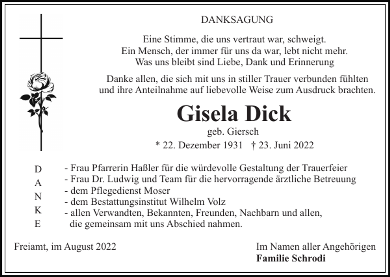 <p>DANKSAGUNG<br />Eine Stimme, die uns vertraut war, schweigt.<br />Ein Mensch, der immer für uns da war, lebt nicht mehr.<br />Was uns bleibt sind Liebe, Dank und Erinnerung<br />Danke allen, die sich mit uns in stiller Trauer verbunden fühlten<br />und ihre Anteilnahme auf liebevolle Weise zum Ausdruck brachten.</p><p>Gisela Dick</p><p>geb. Giersch<br />* 22. Dezember 1931 † 23. Juni 2022<br />D<br />A<br />N<br />K<br />E</p><p>- Frau Pfarrerin Haßler für die würdevolle Gestaltung der Trauerfeier<br />- Frau Dr. Ludwig und Team für die hervorragende ärztliche Betreuung<br />- dem Pflegedienst Moser<br />- dem Bestattungsinstitut Wilhelm Volz<br />- allen Verwandten, Bekannten, Freunden, Nachbarn und allen,<br />die gemeinsam mit uns Abschied nahmen.</p><p>Freiamt, im August 2022</p><p>Im Namen aller Angehörigen<br />Familie Schrodi</p>
