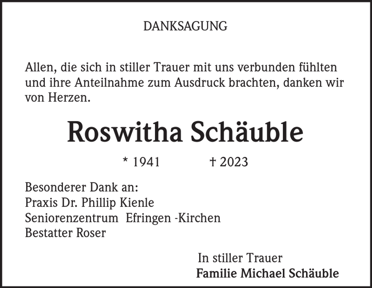 <p>DANKSAGUNG<br />Allen, die sich in stiller Trauer mit uns verbunden fühlten<br />und ihre Anteilnahme zum Ausdruck brachten, danken wir<br />von Herzen.</p><p>Roswitha Schäuble<br />* 1941</p><p>† 2023</p><p>Besonderer Dank an:<br />Praxis Dr. Phillip Kienle<br />Seniorenzentrum Efringen -Kirchen<br />Bestatter Roser<br />In stiller Trauer<br />Familie Michael Schäuble</p>