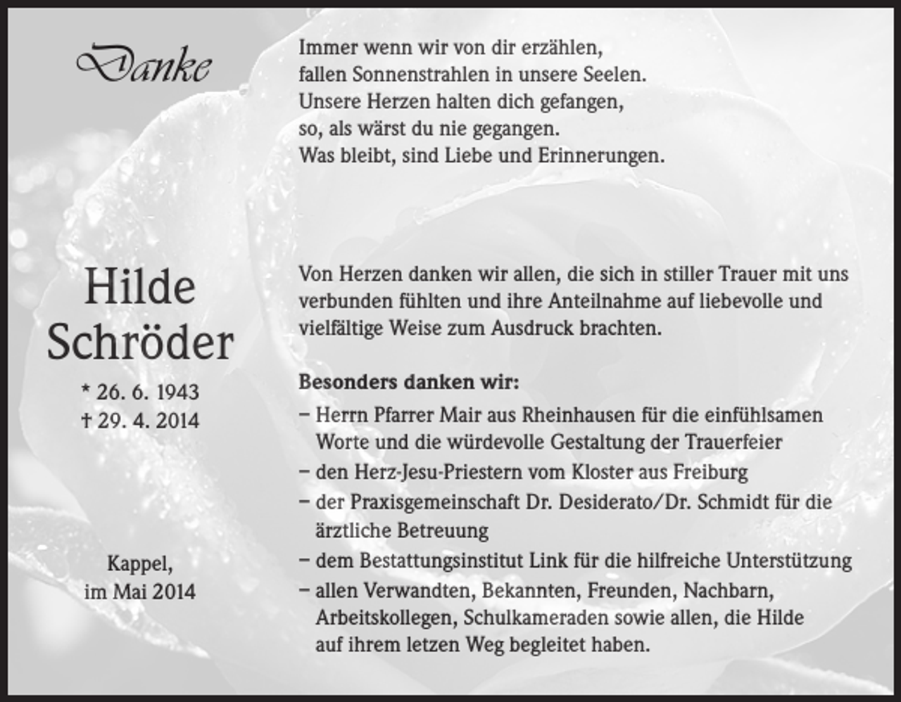 <p>Danke</p><p>Hilde<br />Schröder<br />* 26. 6. 1943<br />† 29. 4. 2014</p><p>Kappel,<br />im Mai 2014</p><p>Immer wenn wir von dir erzählen,<br />fallen Sonnenstrahlen in unsere Seelen.<br />Unsere Herzen halten dich gefangen,<br />so, als wärst du nie gegangen.<br />Was bleibt, sind Liebe und Erinnerungen.</p><p>Von Herzen danken wir allen, die sich in stiller Trauer mit uns<br />verbunden fühlten und ihre Anteilnahme auf liebevolle und<br />vielfältige Weise zum Ausdruck brachten.<br />Besonders danken wir:<br />– Herrn Pfarrer Mair aus Rheinhausen für die einfühlsamen<br />Worte und die würdevolle Gestaltung der Trauerfeier<br />– den Herz-Jesu-Priestern vom Kloster aus Freiburg<br />– der Praxisgemeinschaft Dr. Desiderato/Dr. Schmidt für die<br />ärztliche Betreuung<br />– dem Bestattungsinstitut Link für die hilfreiche Unterstützung<br />– allen Verwandten, Bekannten, Freunden, Nachbarn,<br />Arbeitskollegen, Schulkameraden sowie allen, die Hilde<br />auf ihrem letzen Weg begleitet haben.</p>