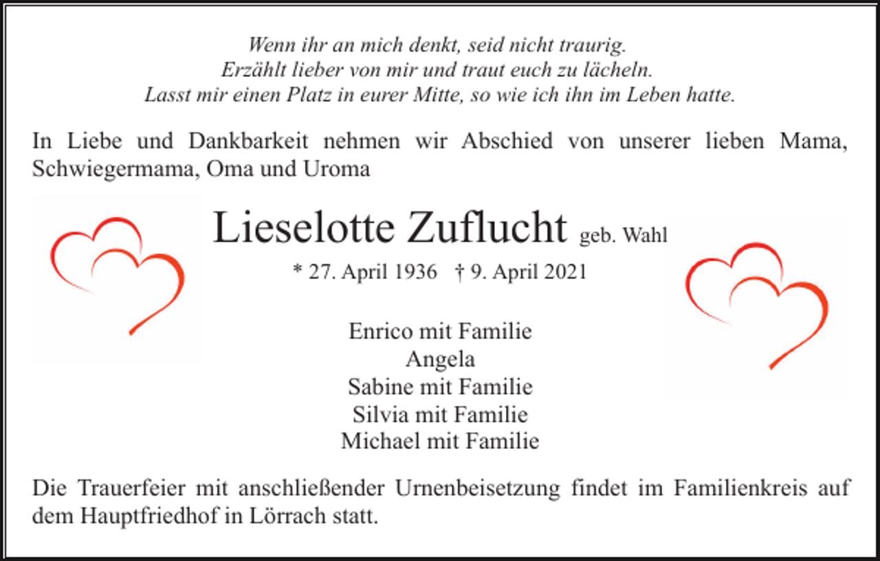 <p>Wenn ihr an mich denkt, seid nicht traurig.<br />Erzählt lieber von mir und traut euch zu lächeln.<br />Lasst mir einen Platz in eurer Mitte, so wie ich ihn im Leben hatte.</p><p>In Liebe und Dankbarkeit nehmen wir Abschied von unserer lieben Mama,<br />Schwiegermama, Oma und Uroma</p><p>Lieselotte Zuflucht geb. Wahl<br />* 27. April 1936 † 9. April 2021</p><p>Enrico mit Familie<br />Angela<br />Sabine mit Familie<br />Silvia mit Familie<br />Michael mit Familie<br />Die Trauerfeier mit anschließender Urnenbeisetzung findet im Familienkreis auf<br />dem Hauptfriedhof in Lörrach statt.</p>