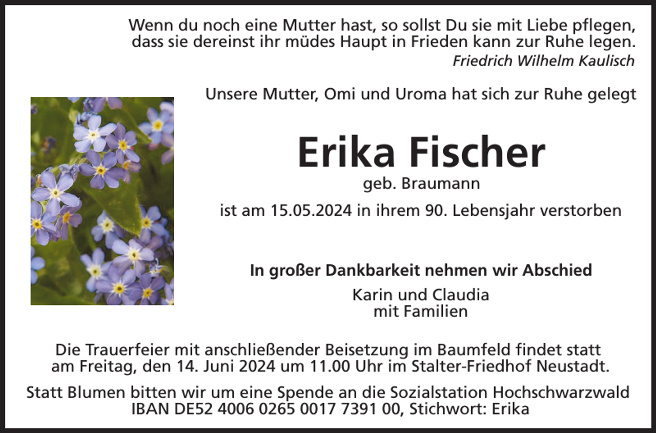 <p>Wenn du noch eine Mutter hast, so sollst Du sie mit Liebe pflegen,<br />dass sie dereinst ihr müdes Haupt in Frieden kann zur Ruhe legen.<br />Friedrich Wilhelm Kaulisch</p><p>Unsere Mutter, Omi und Uroma hat sich zur Ruhe gelegt</p><p>Erika Fischer<br />geb. Braumann<br />ist am 15.05.2024 in ihrem 90. Lebensjahr verstorben</p><p>In großer Dankbarkeit nehmen wir Abschied<br />Karin und Claudia<br />mit Familien<br />Die Trauerfeier mit anschließender Beisetzung im Baumfeld findet statt<br />am Freitag, den 14. Juni 2024 um 11.00 Uhr im Stalter-Friedhof Neustadt.<br />Statt Blumen bitten wir um eine Spende an die Sozialstation Hochschwarzwald<br />IBAN DE52 4006 0265 001391 00, Stichwort: Erika</p>