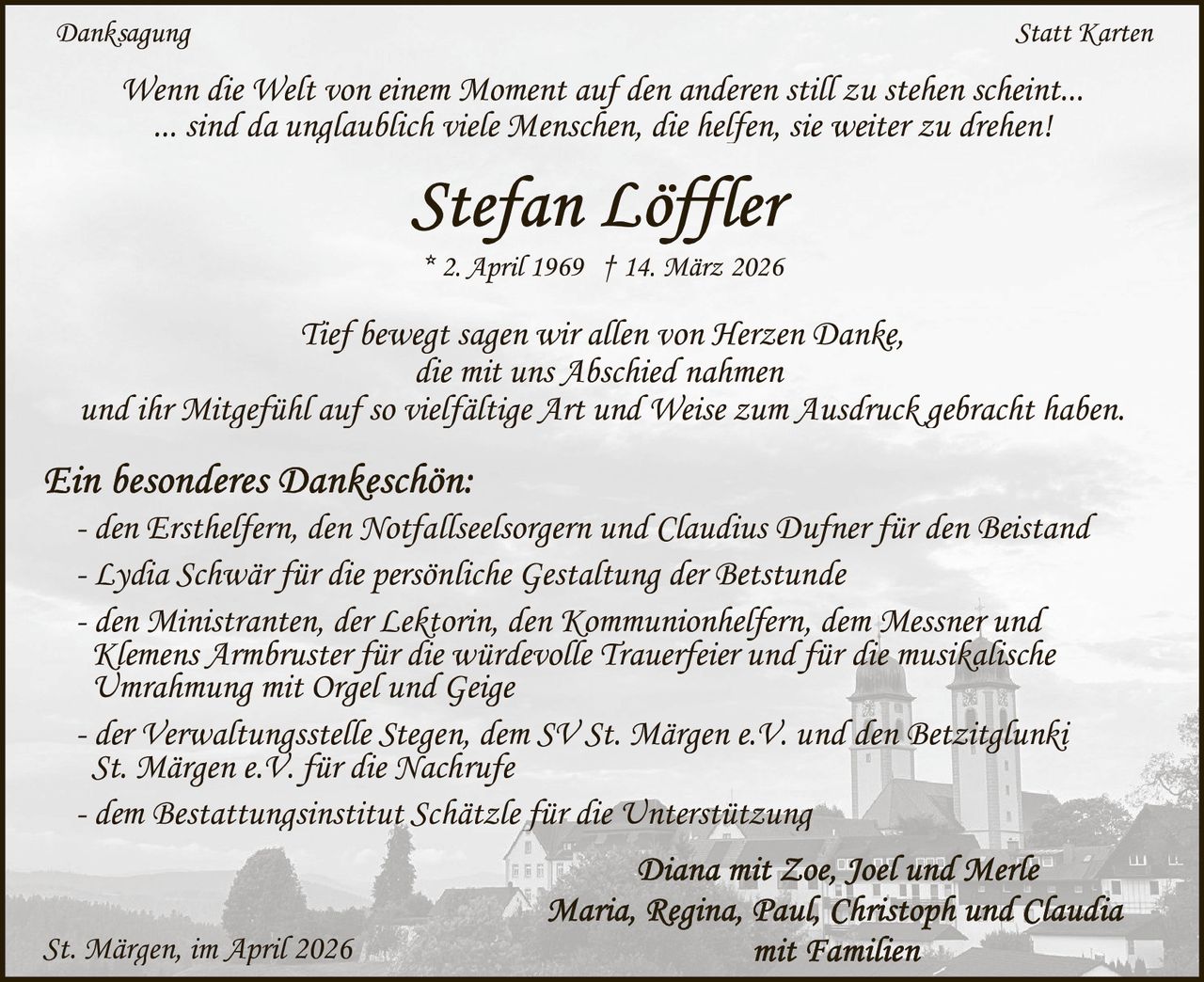 Danksagung

Statt Karten

Wenn die Welt von einem Moment auf den anderen still zu stehen scheint...
... sind da unglaublich viele Menschen, die helfen, sie weiter zu drehen!

* 2. April 1969 † 14. März 2026

Tief bewegt sagen wir allen von Herzen Danke,
die mit uns Abschied nahmen
und ihr Mitgefühl auf so vielfältige Art und Weise zum Ausdruck gebracht haben.
- den Ersthelfern, den Notfallseelsorgern und Claudius Dufner für den Beistand
- Lydia Schwär für die persönliche Gestaltung der Betstunde
- den Ministranten, der Lektorin, den Kommunionhelfern, dem Messner und
Klemens Armbruster für die würdevolle Trauerfeier und für die musikalische
Umrahmung mit Orgel und Geige
- der Verwaltungsstelle Stegen, dem SV St. Märgen e.V. und den Betzitglunki
St. Märgen e.V. für die Nachrufe
- dem Bestattungsinstitut Schätzle für die Unterstützung

St. Märgen, im April 2026