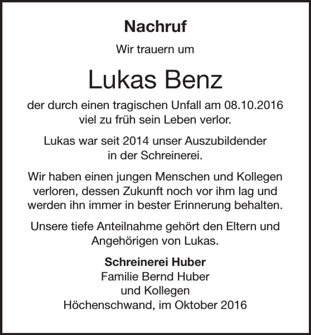 <p>Nachruf<br />Wir trauern um</p><p>Lukas Benz<br />der durch einen tragischen Unfall am 08.10.2016<br />viel zu früh sein Leben verlor.<br />Lukas war seit 2014 unser Auszubildender<br />in der Schreinerei.<br />Wir haben einen jungen Menschen und Kollegen<br />verloren, dessen Zukunft noch vor ihm lag und<br />werden ihn immer in bester Erinnerung behalten.<br />Unsere tiefe Anteilnahme gehört den Eltern und<br />Angehörigen von Lukas.<br />Schreinerei Huber<br />Familie Bernd Huber<br />und Kollegen<br />Höchenschwand, im Oktober 2016</p>