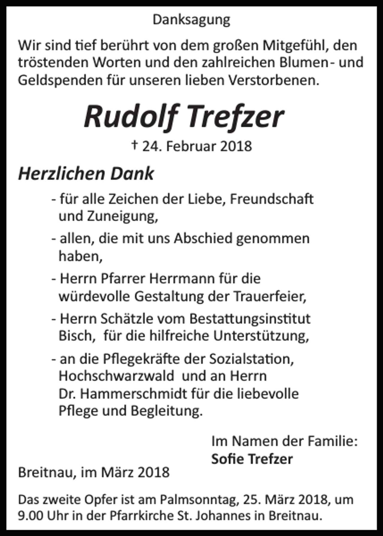 <p>DDanksagung<br />a n ks a g u n g<br />Wir<br />n d � �ef<br />ef b berührt<br />er ü hrt v von<br />o n ddem<br />e m gr<br />o ß e n Mitgefühl,<br />Mit g ef ü hl, dden<br />en<br />Wirsisind<br />großen<br />tröstenden<br />tr<br />öst e n d e n Worten<br />W ort e n und<br />u n d den<br />de n zzahlreichen<br />a hlr ei c h e n Blumen­<br />Bl u m e n­ und<br />und<br />GGeldspenden<br />el ds p e n d e n f für<br />ür uunseren<br />ns er e n lieben<br />li e b e n Verstorbenen.<br />V erst or b e n e n.</p><p>RRudolf<br />u d olf Tr<br />efz er<br />Trefzer<br />†† 24.<br />2 4. FFebruar<br />e br u ar 22</p><p>HHerzlichen<br />erzli c h e n DDank<br />ank<br />Freundscha�<br />­­ ffür<br />ür alle<br />all e Zeichen<br />Z ei c h e n der<br />d er Liebe,<br />Li e be, Fr<br />e u n ds c h a �<br />und<br />u n d ZZuneigung,<br />u n ei g u n g,<br />­­ allen,<br />all e n, die<br />di e mit<br />mit uns<br />u ns Abschied<br />A bs c hi e d genommen<br />geno m men<br />haben,<br />h a b e n,<br />­­ Herrn<br />H err n Pfarrer<br />Pf arr er Herrmann<br />H err m a n n für<br />f ür die<br />di e<br />würdevolle<br />w ür d e v oll e GGestaltung<br />est alt u n g dder<br />e r Trauerfeier,<br />Tr a u erf ei er,<br />­­ Herrn<br />H err n Schätzle<br />S c h ätzl e vom<br />v o m Besta�ungsins�tut<br />B est a � u n gsi ns �t ut<br />Bisch,<br />hilfreiche<br />Bis<br />c h, ffür<br />ür didie<br />e hilfr<br />ei c h e Unterstützung,<br />U nt erst ütz u n g,<br />­­ an<br />a n die<br />di e Pﬂegekrä�e<br />P ﬂ e g e kr ä � e der<br />d er Sozialsta�on,<br />Sozi alst a � o n,<br />Hochschwarzwald<br />H o c hs c h w arz w al d uund<br />n d aan<br />n Herrn<br />H err n<br />Dr.<br />liebevolle<br />Dr. Hammerschmidt<br />H a m m ers c h mi dt ffür<br />ür ddie<br />i e li<br />e b e v oll e<br />Pﬂege<br />P ﬂ e g e und<br />u n d Begleitung.<br />B e gl eit u n g.<br />Breitnau,<br />Br<br />eit n a u, iim<br />m März<br />M ärz 22</p><p>I m Namen<br />Im<br />N a m e n der<br />d er Familie:<br />F a mili e:<br />SSoﬁe<br />o ﬁ e Trefzer<br />Tr efz er</p><p>D as zzweite<br />Das<br />w eit e Opfer<br />O pf er ist<br />ist aam<br />m PPalmsonntag,<br />al ms o n nt a g, 25.<br />2 5. März<br />M ärz 2018,<br />2 0 1 8, um<br />u m<br />9.<br />9.0 Uhr<br />U hr iin<br />n der<br />d er Pf<br />Pfarrkirche<br />arr kir c h e St.<br />St. JJohannes<br />o h a n n es iin<br />n Breitnau.<br />Br eit n a u .</p>