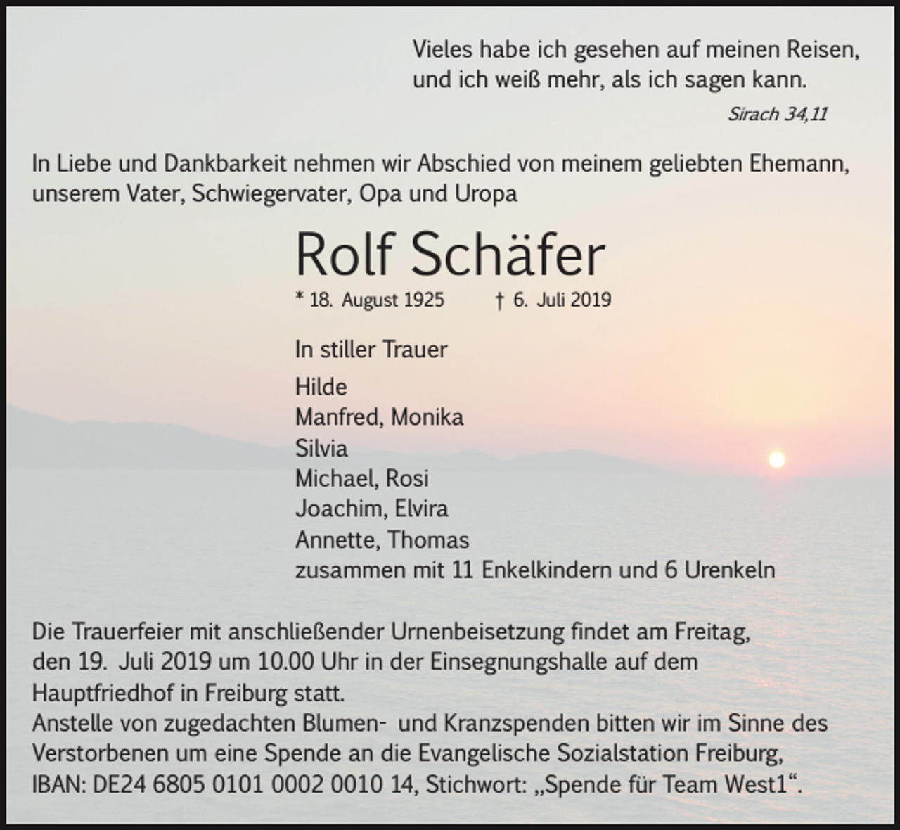 <p>Vieles habe ich gesehen auf meinen Reisen,<br />und ich weiß mehr, als ich sagen kann.<br />Sirach 34,11</p><p>In Liebe und Dankbarkeit nehmen wir Abschied von meinem geliebten Ehemann,<br />unserem Vater, Schwiegervater, Opa und Uropa</p><p>Rolf Schäfer<br />* 18. August 1925</p><p>† 6. Juli 2019</p><p>In stiller Trauer<br />Hilde<br />Manfred, Monika<br />Silvia<br />Michael, Rosi<br />Joachim, Elvira<br />Annette, Thomas<br />zusammen mit 11 Enkelkindern und 6 Urenkeln<br />Die Trauerfeier mit anschließender Urnenbeisetzung findet am Freitag,<br />den 19. Juli 2019 um 10.00 Uhr in der Einsegnungshalle auf dem<br />Hauptfriedhof in Freiburg statt.<br />Anstelle von zugedachten Blumen­ und Kranzspenden bitten wir im Sinne des<br />Verstorbenen um eine Spende an die Evangelische Sozialstation Freiburg,<br />IBAN: DE24 6805 0101 0002 0010 14, Stichwort: „Spende für Team West1“.</p>
