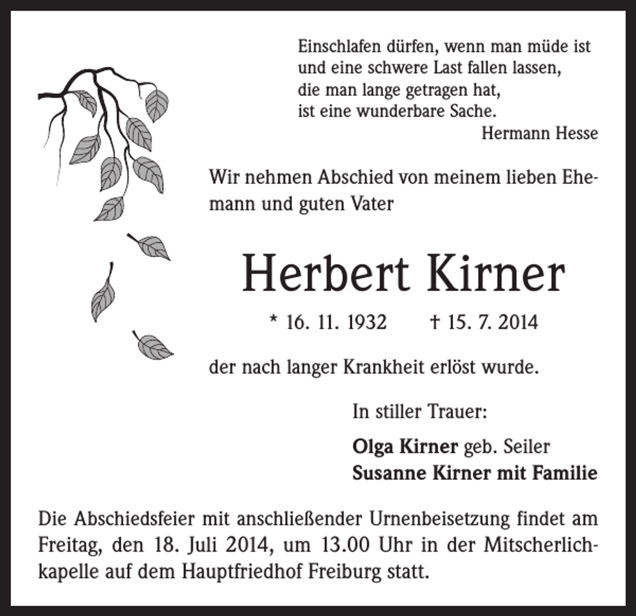 <p>Einschlafen dürfen, wenn man müde ist<br />und eine schwere Last fallen lassen,<br />die man lange getragen hat,<br />ist eine wunderbare Sache.</p><p>Hermann Hesse</p><p>Wir nehmen Abschied von meinem lieben Ehe­<br />mann und guten Vater</p><p>Herbert Kirner<br />* 16. 11. 1932 † 15. 7. 2014<br />der nach langer Krankheit erlöst wurde.<br />In stiller Trauer:<br />Olga Kirner geb. Seiler<br />Susanne Kirner mit Familie<br />Die Abschiedsfeier mit anschließender Urnenbeisetzung findet am</p><p>Freitag, den 18. Juli 2014, um 13.00 Uhr in der Mitscherlich­<br />kapelle auf dem Hauptfriedhof Freiburg statt.</p>