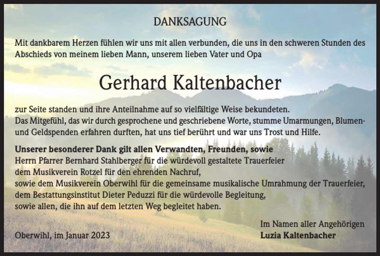 <p>DANKSAGUNG<br />Mit dankbarem Herzen fühlen wir uns mit allen verbunden, die uns in den schweren Stunden des<br />Abschieds von meinem lieben Mann, unserem lieben Vater und Opa</p><p>Gerhard Kaltenbacher<br />zur Seite standen und ihre Anteilnahme auf so vielfältige Weise bekundeten.<br />Das Mitgefühl, das wir durch gesprochene und geschriebene Worte, stumme Umarmungen, Blumenund Geldspenden erfahren durften, hat uns tief berührt und war uns Trost und Hilfe.<br />Unserer besonderer Dank gilt allen Verwandten, Freunden, sowie<br />Herrn Pfarrer Bernhard Stahlberger für die würdevoll gestaltete Trauerfeier<br />dem Musikverein Rotzel für den ehrenden Nachruf,<br />sowie dem Musikverein Oberwihl für die gemeinsame musikalische Umrahmung der Trauerfeier,<br />dem Bestattungsinstitut Dieter Peduzzi für die würdevolle Begleitung,<br />sowie allen, die ihn auf dem letzten Weg begleitet haben.</p><p>Oberwihl, im Januar 2023</p><p>Im Namen aller Angehörigen<br />Luzia Kaltenbacher</p>