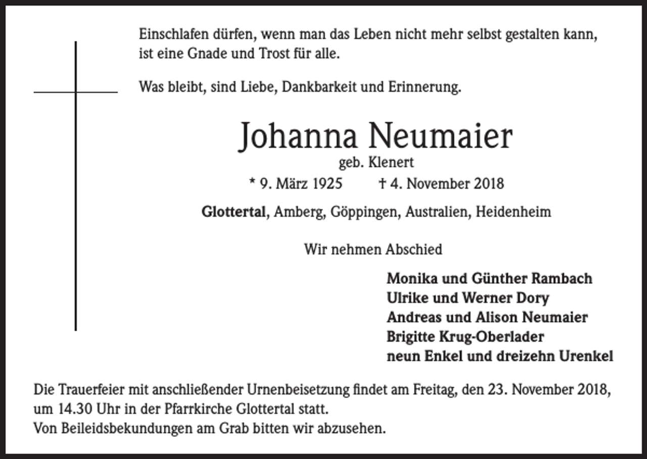 <p>Einschlafen dürfen, wenn man das Leben nicht mehr selbst gestalten kann,<br />ist eine Gnade und Trost für alle.<br />Was bleibt, sind Liebe, Dankbarkeit und Erinnerung.</p><p>Johanna Neumaier<br />geb. Klenert<br />* 9. März 1925<br />† 4. November 2018</p><p>Glottertal, Amberg, Göppingen, Australien, Heidenheim<br />Wir nehmen Abschied<br />Monika und Günther Rambach<br />Ulrike und Werner Dory<br />Andreas und Alison Neumaier<br />Brigitte Krug-Oberlader<br />neun Enkel und dreizehn Urenkel<br />Die Trauerfeier mit anschließender Urnenbeisetzung findet am Freitag, den 23. November 2018,<br />um 14.30 Uhr in der Pfarrkirche Glottertal statt.<br />Von Beileidsbekundungen am Grab bitten wir abzusehen.</p>