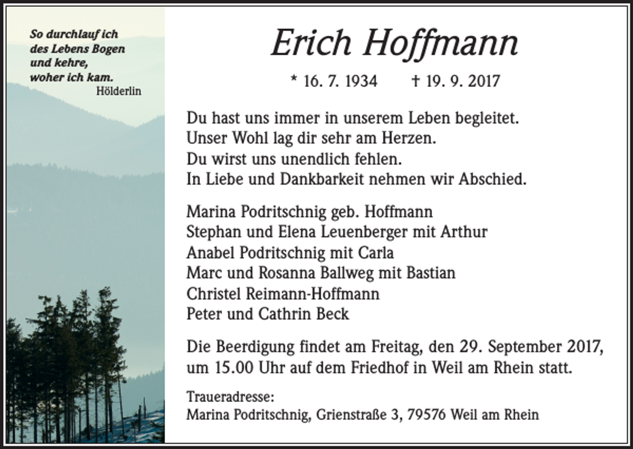 <p>So durchlauf ich<br />des Lebens Bogen<br />und kehre,<br />woher ich kam.</p><p>Hölderlin</p><p>Erich Hoffmann<br />* 16. 7. 1934 † 19. 9. 2017</p><p>Du hast uns immer in unserem Leben begleitet.<br />Unser Wohl lag dir sehr am Herzen.<br />Du wirst uns unendlich fehlen.<br />In Liebe und Dankbarkeit nehmen wir Abschied.<br />Marina Podritschnig geb. Hoffmann<br />Stephan und Elena Leuenberger mit Arthur<br />Anabel Podritschnig mit Carla<br />Marc und Rosanna Ballweg mit Bastian<br />Christel Reimann-Hoffmann<br />Peter und Cathrin Beck<br />Die Beerdigung findet am Freitag, den 29. September 2017,<br />um 15.00 Uhr auf dem Friedhof in Weil am Rhein statt.<br />Traueradresse:<br />Marina Podritschnig, Grienstraße 3, 79576 Weil am Rhein</p>