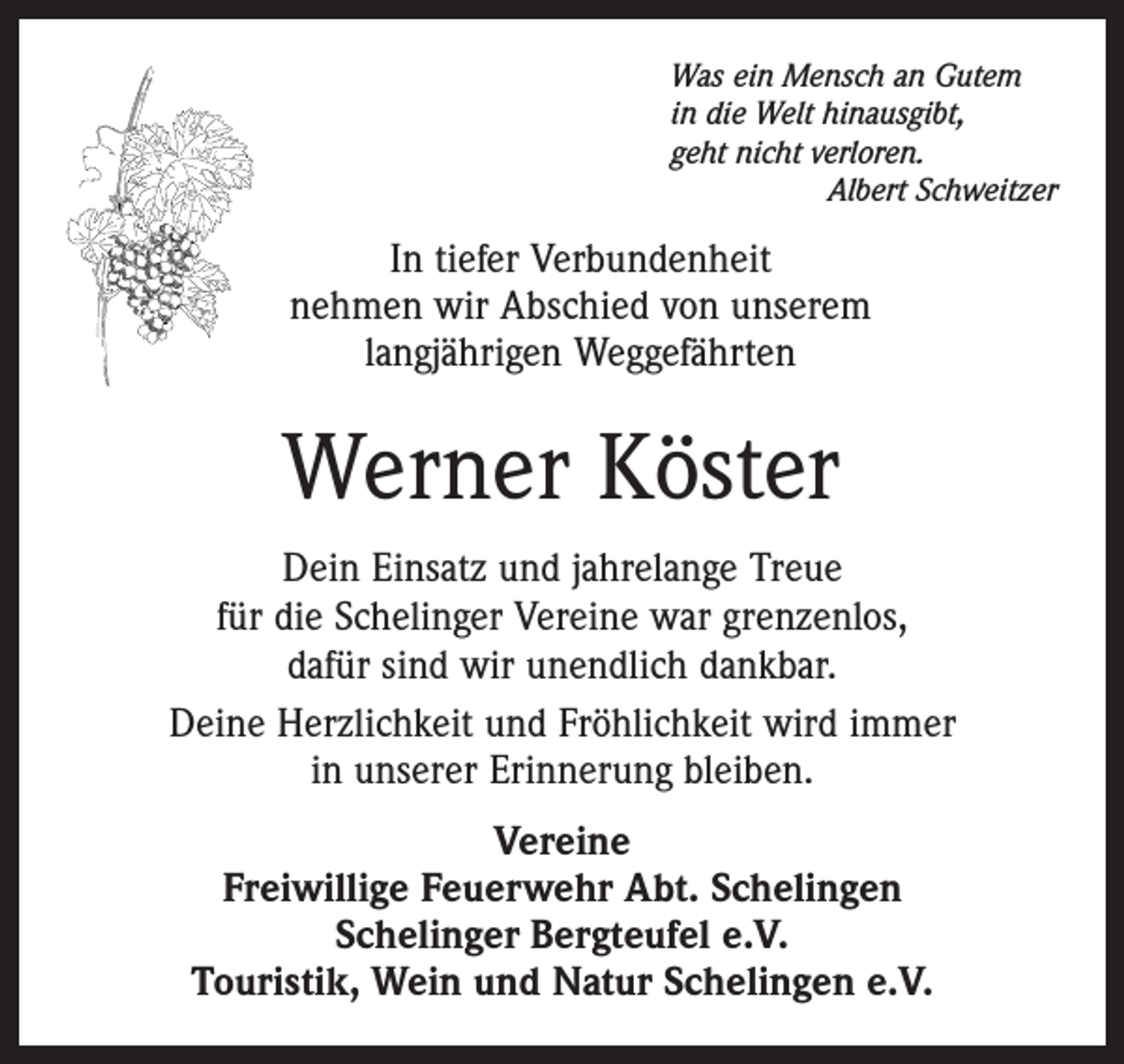 <p>Was ein Mensch an Gutem<br />in die Welt hinausgibt,<br />geht nicht verloren.</p><p>Albert Schweitzer</p><p>In tiefer Verbundenheit<br />nehmen wir Abschied von unserem<br />langjährigen Weggefährten</p><p>Werner Köster<br />Dein Einsatz und jahrelange Treue<br />für die Schelinger Vereine war grenzenlos,<br />dafür sind wir unendlich dankbar.<br />Deine Herzlichkeit und Fröhlichkeit wird immer<br />in unserer Erinnerung bleiben.<br />Vereine<br />Freiwillige Feuerwehr Abt. Schelingen<br />Schelinger Bergteufel e.V.<br />Touristik, Wein und Natur Schelingen e.V.</p>