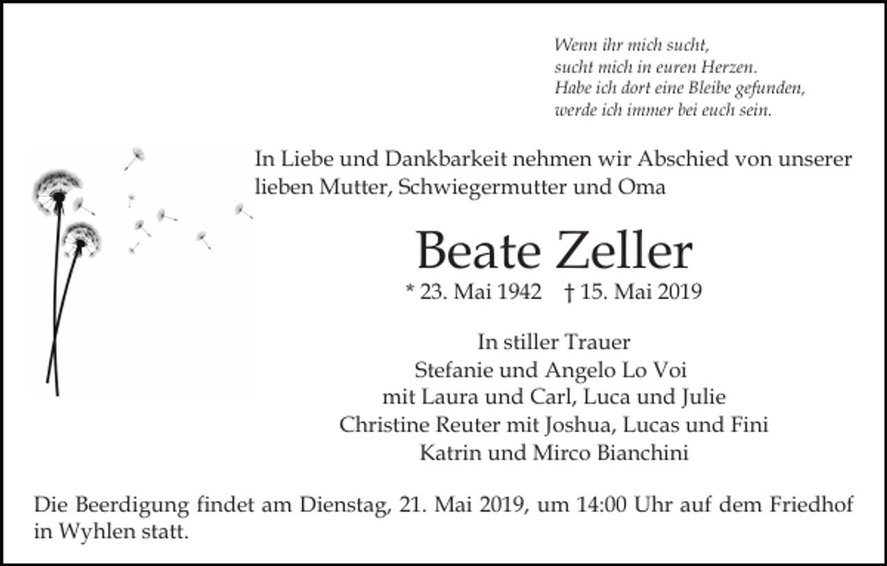 <p>Wenn ihr mich sucht,<br />sucht mich in euren Herzen.<br />Habe ich dort eine Bleibe gefunden,<br />werde ich immer bei euch sein.</p><p>In Liebe und Dankbarkeit nehmen wir Abschied von unserer<br />lieben Mutter, Schwiegermutter und Oma</p><p>Beate Zeller</p><p>* 23. Mai 1942 † 15. Mai 2019<br />In stiller Trauer<br />Stefanie und Angelo Lo Voi<br />mit Laura und Carl, Luca und Julie<br />Christine Reuter mit Joshua, Lucas und Fini<br />Katrin und Mirco Bianchini<br />Die Beerdigung findet am Dienstag, 21. Mai 2019, um 14:00 Uhr auf dem Friedhof<br />in Wyhlen statt.</p>